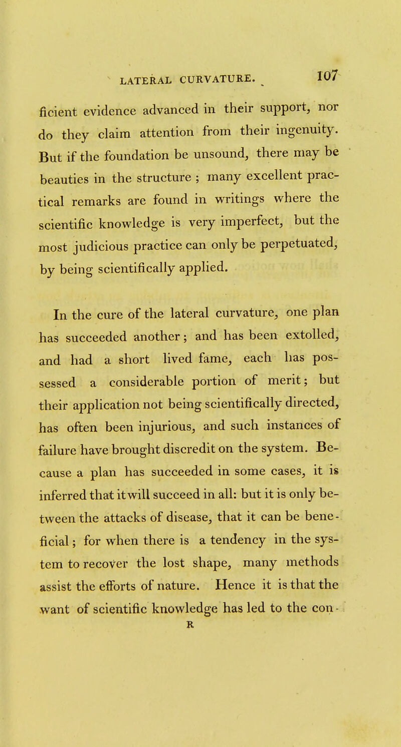 ficient evidence advanced in their support, nor do they claim attention from their ingenuity. But if the foundation be unsound, there may be beauties in the structure ; many excellent prac- tical remarks are found in writings where the scientific knowledge is very imperfect, but the most judicious practice can only be perpetuated, by being scientifically applied. In the cure of the lateral curvature, one plan has succeeded another; and has been extolled, and had a short lived fame, each has pos- sessed a considerable portion of merit; but their application not being scientifically directed, has often been injurious, and such instances of failure have brought discredit on the system. Be- cause a plan has succeeded in some cases, it is inferred that it will succeed in all: but it is only be- tween the attacks of disease, that it can be bene- ficial ; for when there is a tendency in the sys- tem to recover the lost shape, many methods assist the efforts of nature. Hence it is that the want of scientific knowledge has led to the con - R