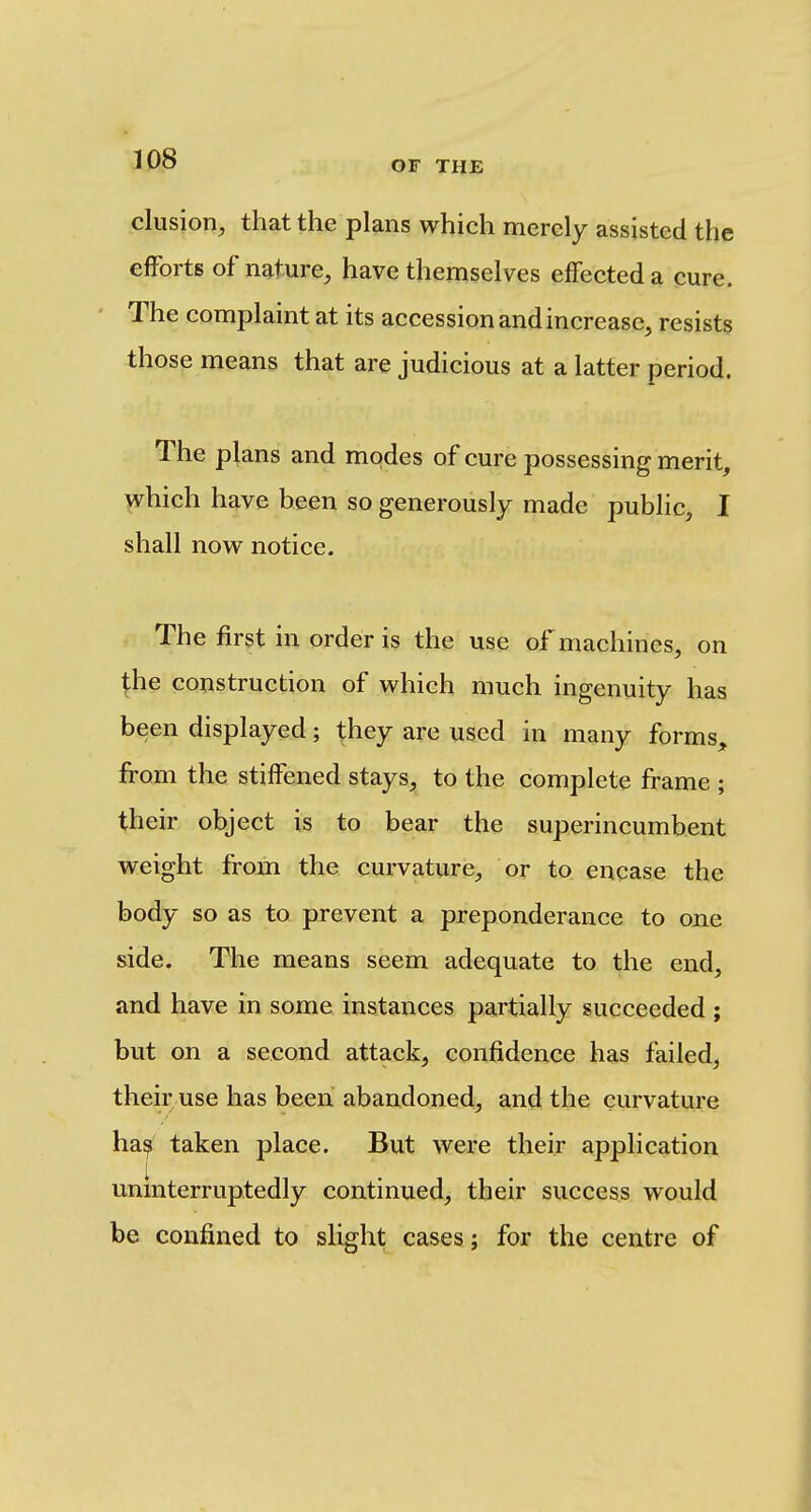 elusion, that the plans which merely assisted the efforts of nature, have themselves effected a cure. The complaint at its accession and increase, resists those means that are judicious at a latter period. The pi ans and modes of cure possessing merit, ^hich have been so generously made public, I shall now notice. The first in order is the use of machines, on \he construction of which much ingenuity has been displayed; they are used in many forms, from the stiffened stays, to the complete frame ; their object is to bear the superincumbent weight from the curvature, or to encase the body so as to prevent a preponderance to one side. The means seem adequate to the end, and have in some instances partially succeeded ; but on a second attack, confidence has failed, their use has been abandoned, and the curvature ha^ taken place. But were their application uninterruptedly continued, their success would be confined to slight cases; for the centre of