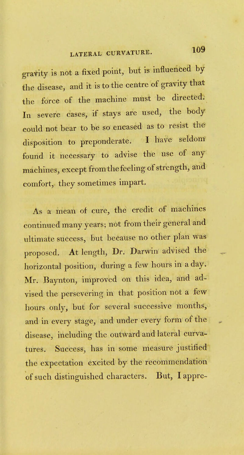 gravity is not a fixed point, but is influenced by the disease, and it is to the centre of gravity that the force of the machine must be directed; In severe cases, if stays are used, the body could not bear to be so encased as to resist the disposition to preponderate. I have seldom found it necessary to advise the use of any machines, except from the feeling of strength, and comfort, they sometimes impart. As a mean of cure, the credit of machines continued many years; not from their general and ultimate success, but because no other plan was proposed. At length. Dr. Darwin advised the horizontal position, during a few hours in a day. Mr. Baynton, improved on this idea, and ad- vised the persevering in that position not a few hours only, but for several successive months, and in every stage, and under every form of the disease, including the outward and lateral curva- tures. Success, has in some measure justified the expectation excited by the recommendation of such distinguished characters. But, I appre-