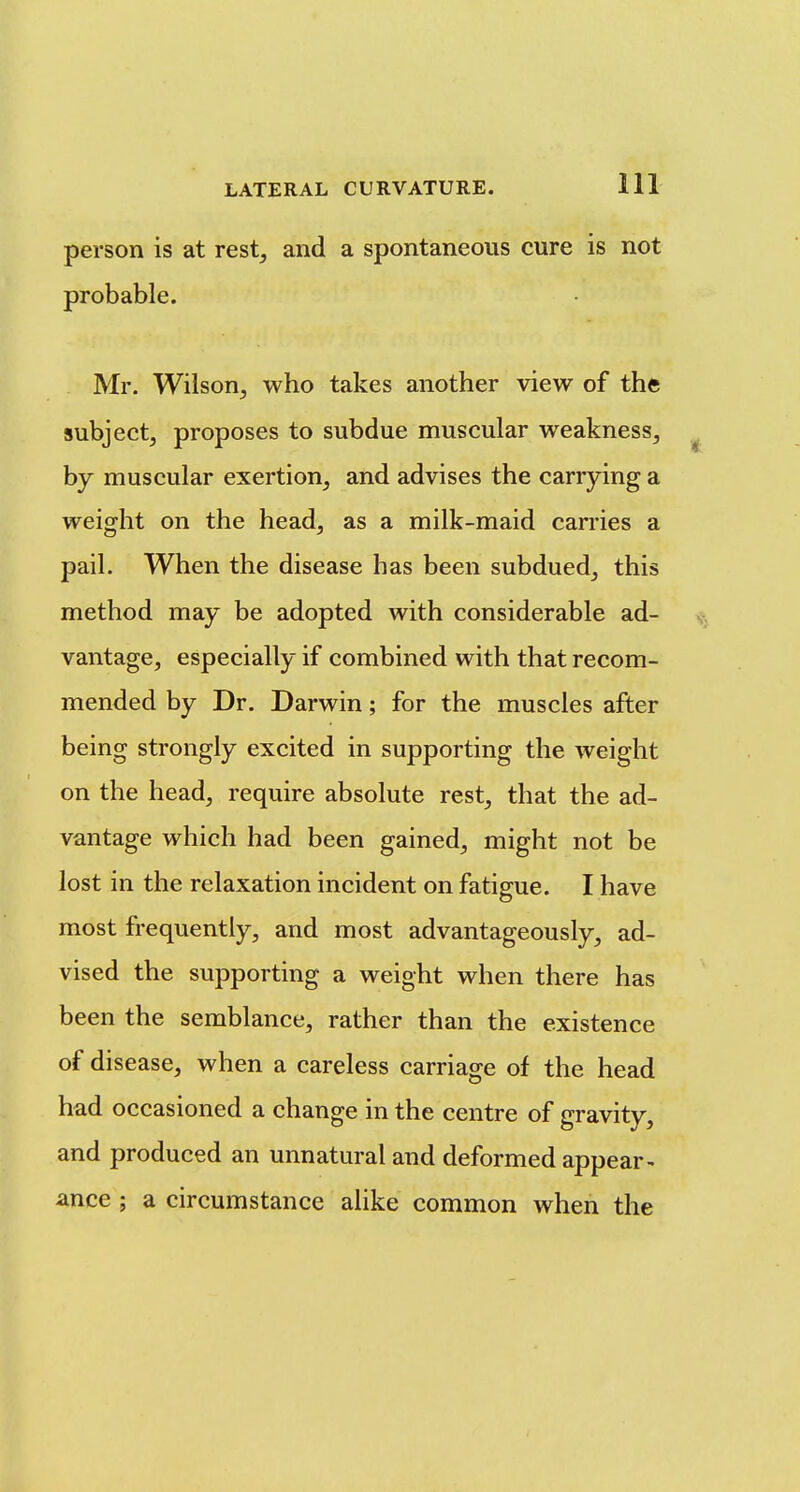 person is at rest, and a spontaneous cure is not probable. Mr. Wilson, who takes another view of the subject, proposes to subdue muscular weakness, ^ by muscular exertion, and advises the carrying a weight on the head, as a milk-maid carries a pail. When the disease has been subdued, this method may be adopted with considerable ad- vantage, especially if combined with that recom- mended by Dr. Darwin; for the muscles after being strongly excited in supporting the weight on the head, require absolute rest, that the ad- vantage which had been gained, might not be lost in the relaxation incident on fatigue. I have most frequently, and most advantageously, ad- vised the supporting a weight when there has been the semblance, rather than the existence of disease, when a careless carriage of the head had occasioned a change in the centre of gravity, and produced an unnatural and deformed appear- ance ; a circumstance alike common when the