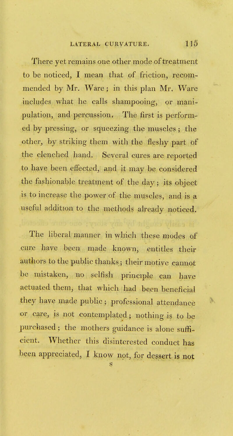 There yet remains one other mode of treatment to be noticed, I mean that of friction^ recom- mended by Mr. Ware; in this plan Mr. Ware includes what he calls shampooing, or mani- pulation, and percussion. The first is perform- ed by pressing, or squeezing the muscles; the other, by striking them with the fleshy part of the clenched hand. Several cures are reported to have been effected, and it may be considered the fashionable treatment of the day; its object is to increase the power of the muscles, and is a useful addition to the methods already noticed. The liberal manner in which these modes of cure have been made known, entities their authors to the public thanks; their motive cannot be mistaken, no selfish principle can have actuated them, that which had been beneficial they have made public; professional attendance or care, is not contemplated; nothing is to be purchased; the mothers guidance is alone sufli- cient. Whether this disinterested conduct has been appreciated, I know not, for dessert is not