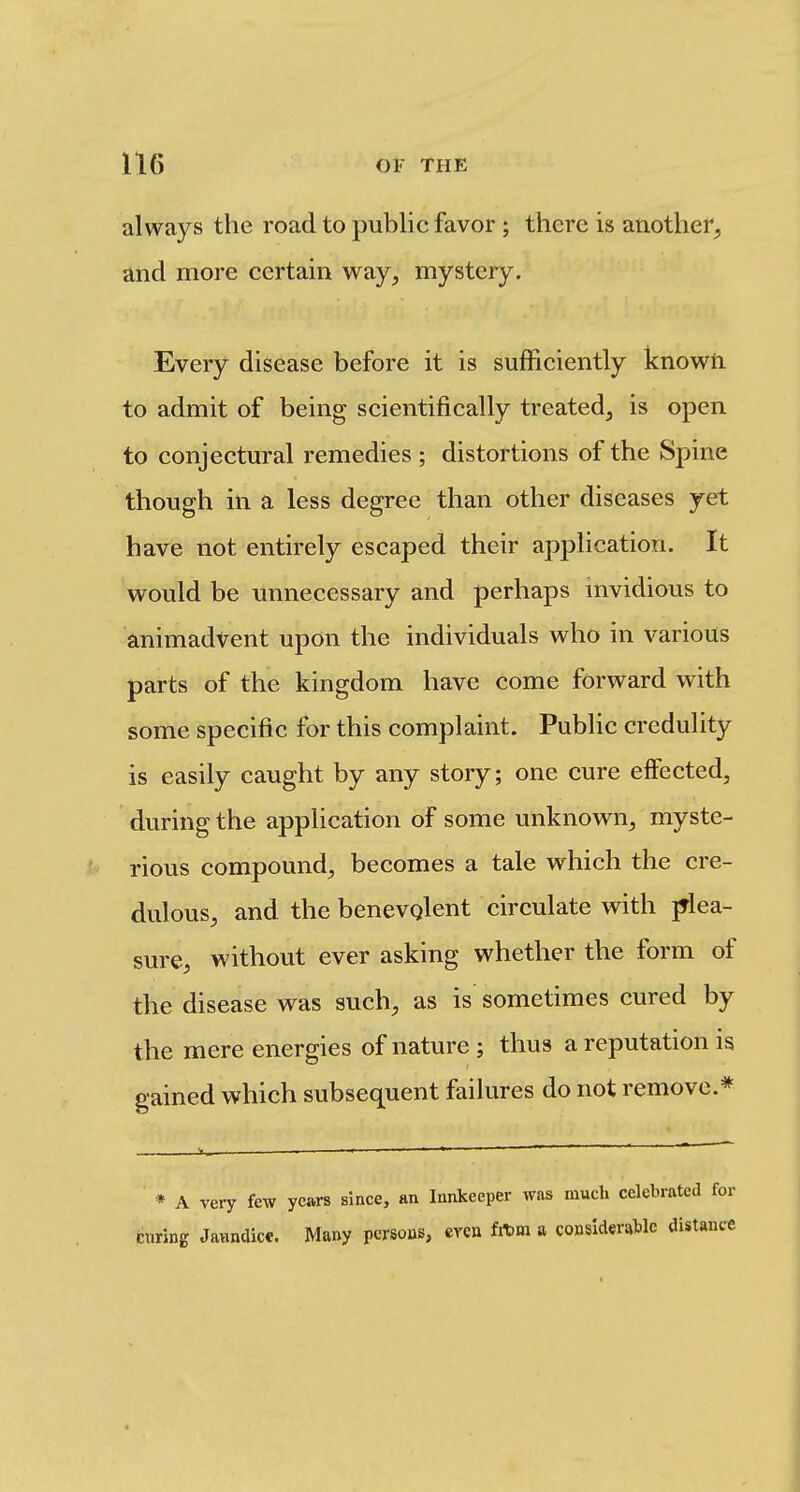 always the road to public favor ; there is another^, and more certain way, mystery. Every disease before it is sufficiently knowti to admit of being scientifically treated, is open to conjectural remedies ; distortions of the Spine though in a less degree than other diseases yet have not entirely escaped their application. It would be unnecessary and perhaps mvidious to animadvent upon the individuals who in various parts of the kingdom have come forward with some specific for this complaint. Public credulity is easily caught by any story; one cure effected, during the application of some unknown, myste- rious compound, becomes a tale which the cre- dulous, and the benevqlent circulate with plea- sure, without ever asking whether the form of the disease was such, as is sometimes cured by the mere energies of nature ; thus a reputation is gained which subsequent failures do not remove.* * A very few years since, an Innkeeper was much celebrated for curing Javinaicc. Many persons, even fit)m a considerable distance
