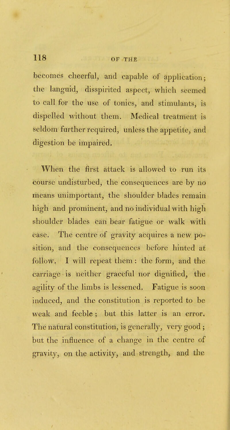 becomes cheerful^ and capable of application; the languid, disspirited aspect, which seemed to call for the use of tonics, and stimulants, is dispelled without them. Medical treatment is seldom further required, unless the appetite, and digestion be impaired. When the first attack is allowed to run its course undisturbed, the consequences are by no means unimportant, the shoulder blades remain high and prominent, and no individual with high shoulder blades can bear fatigue or walk with ease. The centre of gravity acquires a new po- sition, and the consequences before hinted at follow. I will repeat them : the form, and the carriage is neither graceful nor dignified, the agility of the limbs is lessened. Fatigue is soon induced, and the constitution is reported to be weak and feeble ; but this latter is an error. The natural constitution, is generally, very good; but the influence of a change in the centre of gravity, on the activity, and strength, and the