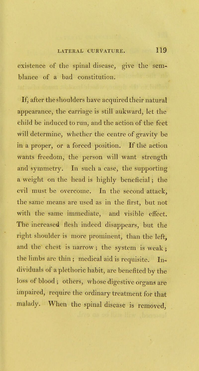 existence of the spinal disease, give the sem- blance of a bad constitution. If, after the shoulders have acquired their natural appearance^ the carriage is still aukward^ let the child be induced to run^ and the action of the feet will determine, whether the centre of gravity be in a proper, or a forced position. If the action wants freedom, the person will want strength and symmetry. In such a case, the supporting a weight on the head is highly beneficial; the evil must be overcome. In the second attack, the same means are used as in the first, but not with the same immediate, and visible effect. The increased flesh indeed disappears, but the right shoulder is more prominent, than the left, and the chest is narrow; the system is weak; the limbs are thin ; medical aid is requisite. In- dividuals of a plethoric habit, are benefited by the loss of blood ; others, whose digestive organs are impaired, require the ordinary treatment for that malady. When the spinal disease is removed.