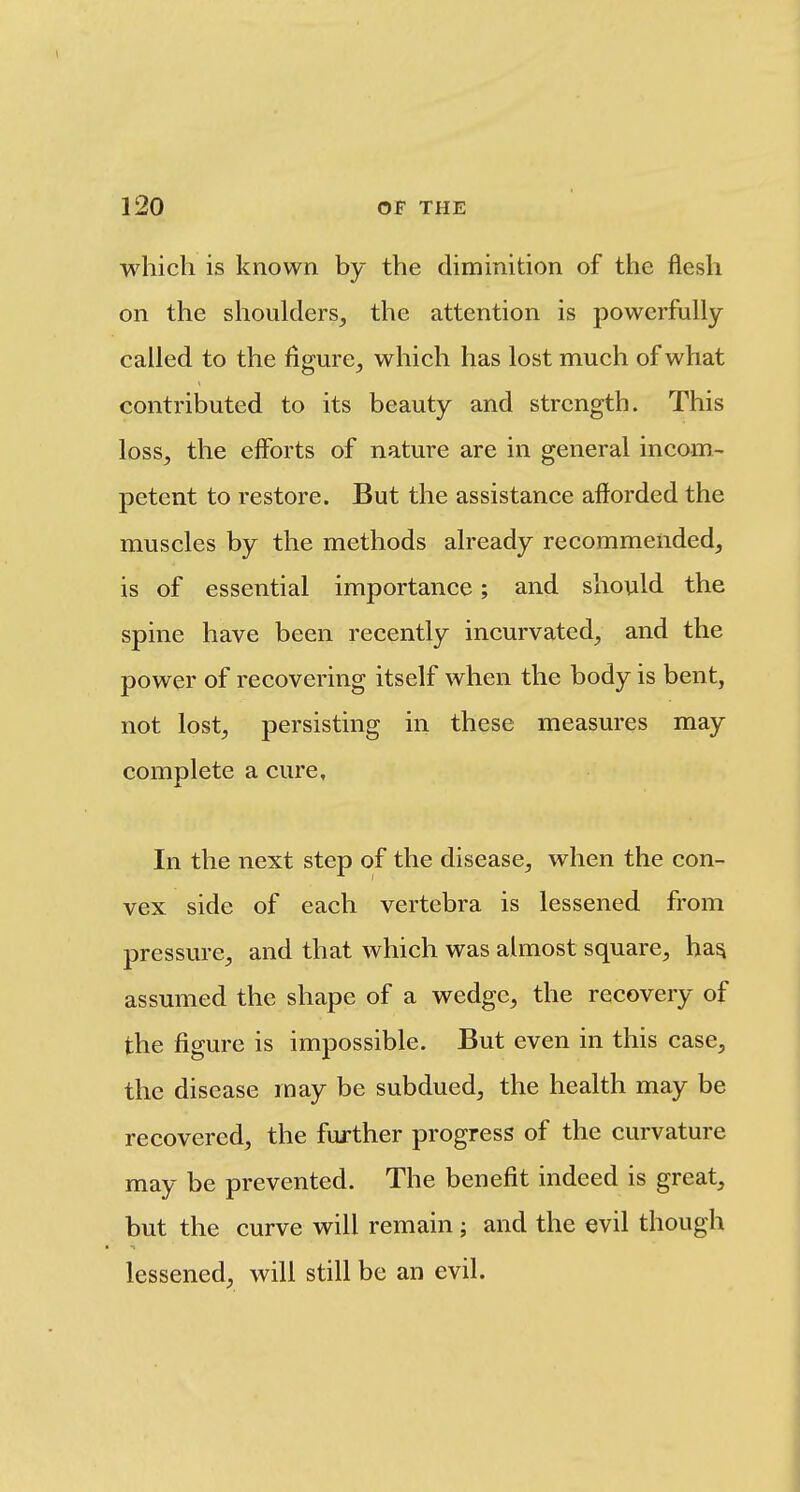 which is known by the diminition of the flesh on the shoulders^ the attention is powerfully called to the figure^ which has lost much of what contributed to its beauty and strength. This loss, the efforts of nature are in general incom- petent to restore. But the assistance afforded the muscles by the methods already recommended, is of essential importance; and should the spine have been recently incurvated, and the power of recovering itself when the body is bent, not lost, persisting in these measures may complete a cure. In the next step of the disease, when the con- vex side of each vertebra is lessened from pressure, and that which was almost square, ha^ assumed the shape of a wedge, the recovery of the figure is impossible. But even in this case, the disease may be subdued, the health may be recovered, the further progress of the curvature may be prevented. The benefit indeed is great, but the curve will remain; and the evil though lessened, will still be an evil.