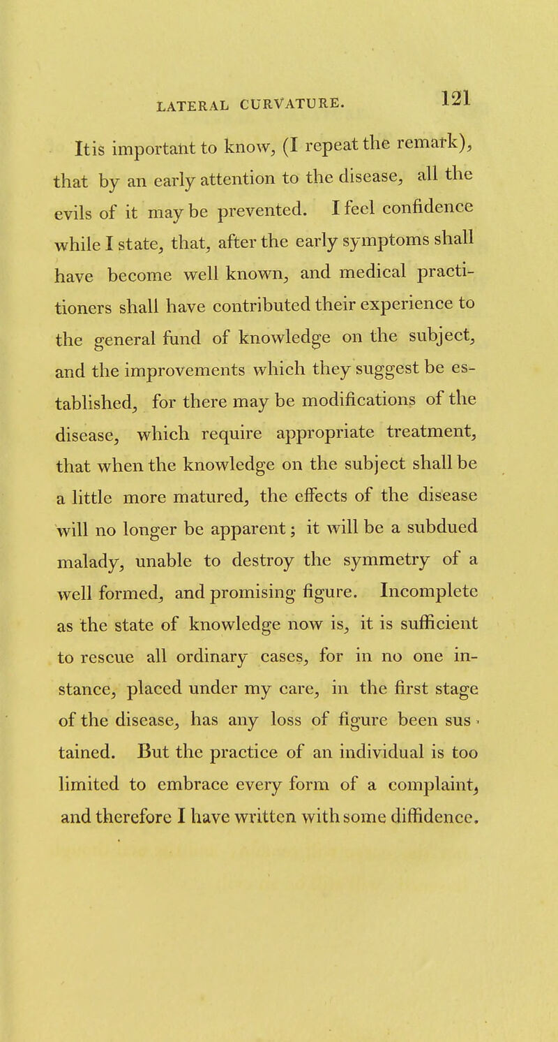 Itis important to know, (I repeat the remark), that by an early attention to the disease, all the evils of it may be prevented. I feel confidence while I state, that, after the early symptoms shall have become well known^, and medical practi- tioners shall have contributed their experience to the general fund of knowledge on the subject, and the improvements which they suggest be es- tablished, for there may be modifications of the disease, which require appropriate treatment, that when the knowledge on the subject shall be a little more matured, the effects of the disease will no longer be apparent; it will be a subdued malady, unable to destroy the symmetry of a well formed, and promising figure. Incomplete as the state of knowledge now is, it is sufficient to rescue all ordinary cases, for in no one in- stance, placed under my care, in the first stage of the disease, has any loss of figure been sus ^ tained. But the practice of an individual is too limited to embrace every form of a complaint^ and therefore I have written with some diffidence.