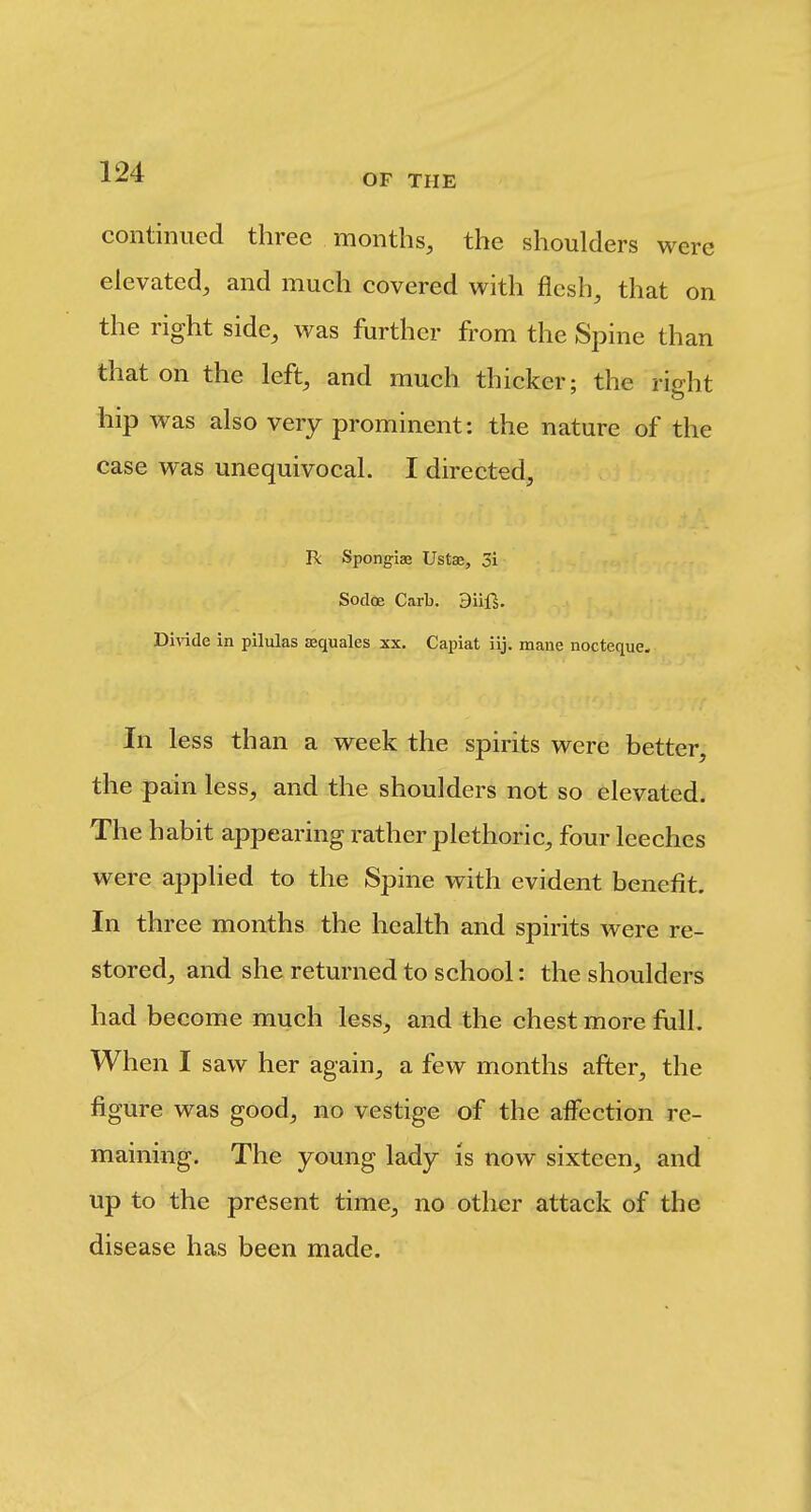 OF THE continued three months, the shoulders were elevated, and much covered with flesh, that on the right side, was further from the Spine than that on the left, and much thicker; the right hip was also very prominent: the nature of the case was unequivocal. I directed, R Spongiae Ustae, 5i Sodoe Garb. Biif^. Divide in pilulas aaquales xx. Capiat iij. mane nocteque. In less than a week the spirits were better, the pain less, and the shoulders not so elevated. The habit appearing rather plethoric, four leeches were applied to the Spine with evident benefit. In three months the health and spirits were re- stored, and she returned to school: the shoulders had become much less, and the chest more full. When I saw her again, a few months after, the figure was good, no vestige of the affection re- maining. The young lady is now sixteen, and up to the present time, no other attack of the disease has been made.