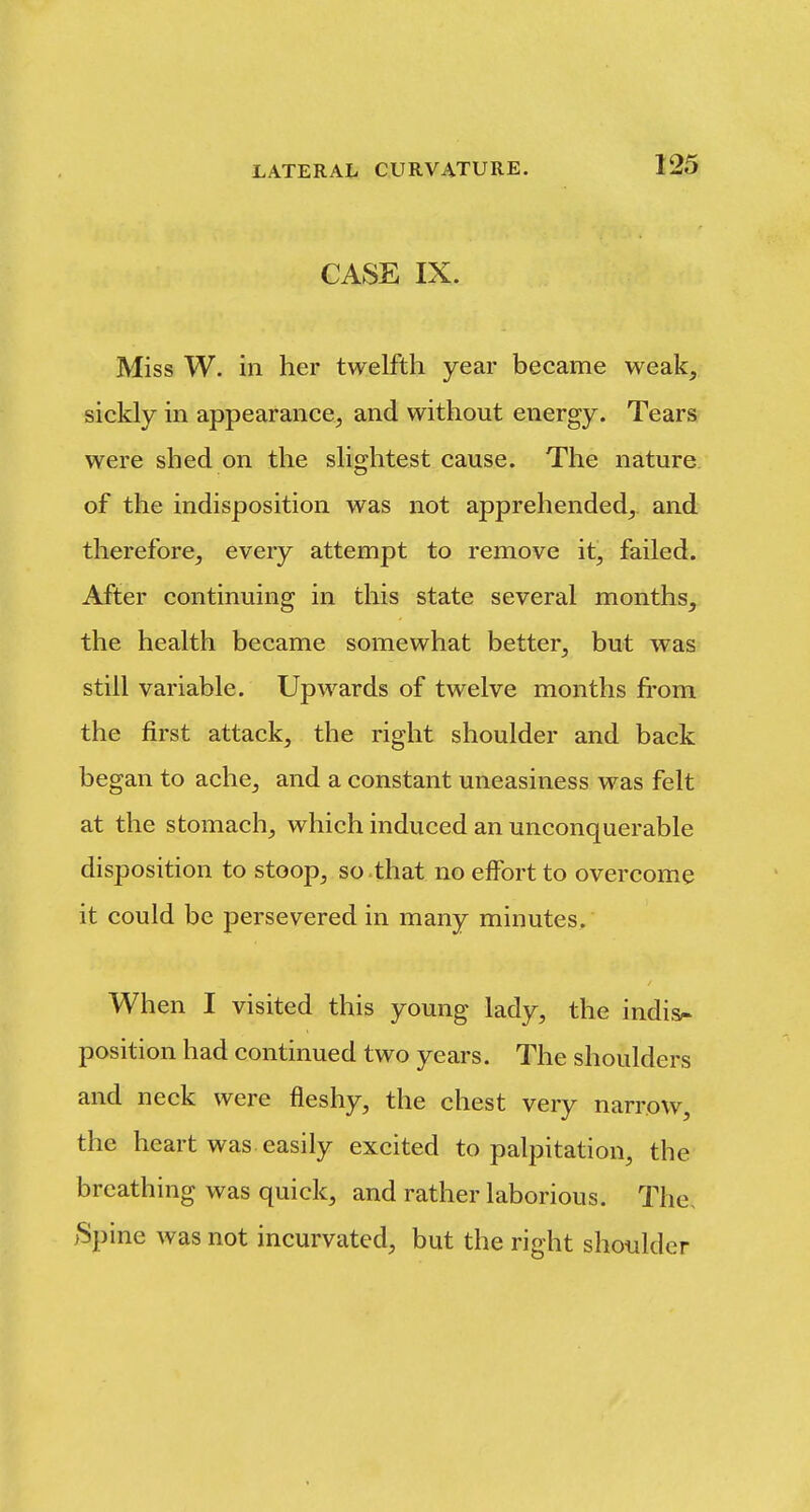 CASE IX. Miss W. in her twelfth year became weak, sickly in appearance, and without energy. Tears were shed on the slightest cause. The nature of the indisposition was not apprehended, and therefore, every attempt to remove it, failed. After continuing in this state several months, the health became somewhat better, but was still variable. Upwards of twelve months from the first attack, the right shoulder and back began to ache, and a constant uneasiness was felt at the stomach, which induced an unconquerable disposition to stoop, so-that no effort to overcome it could be persevered in many minutes. When I visited this young lady, the indis^ position had continued two years. The shoulders and neck were fleshy, the chest very narrow, the heart was easily excited to palpitation, the breathing was quick, and rather laborious. The. >Spine was not incurvated, but the right shoulder