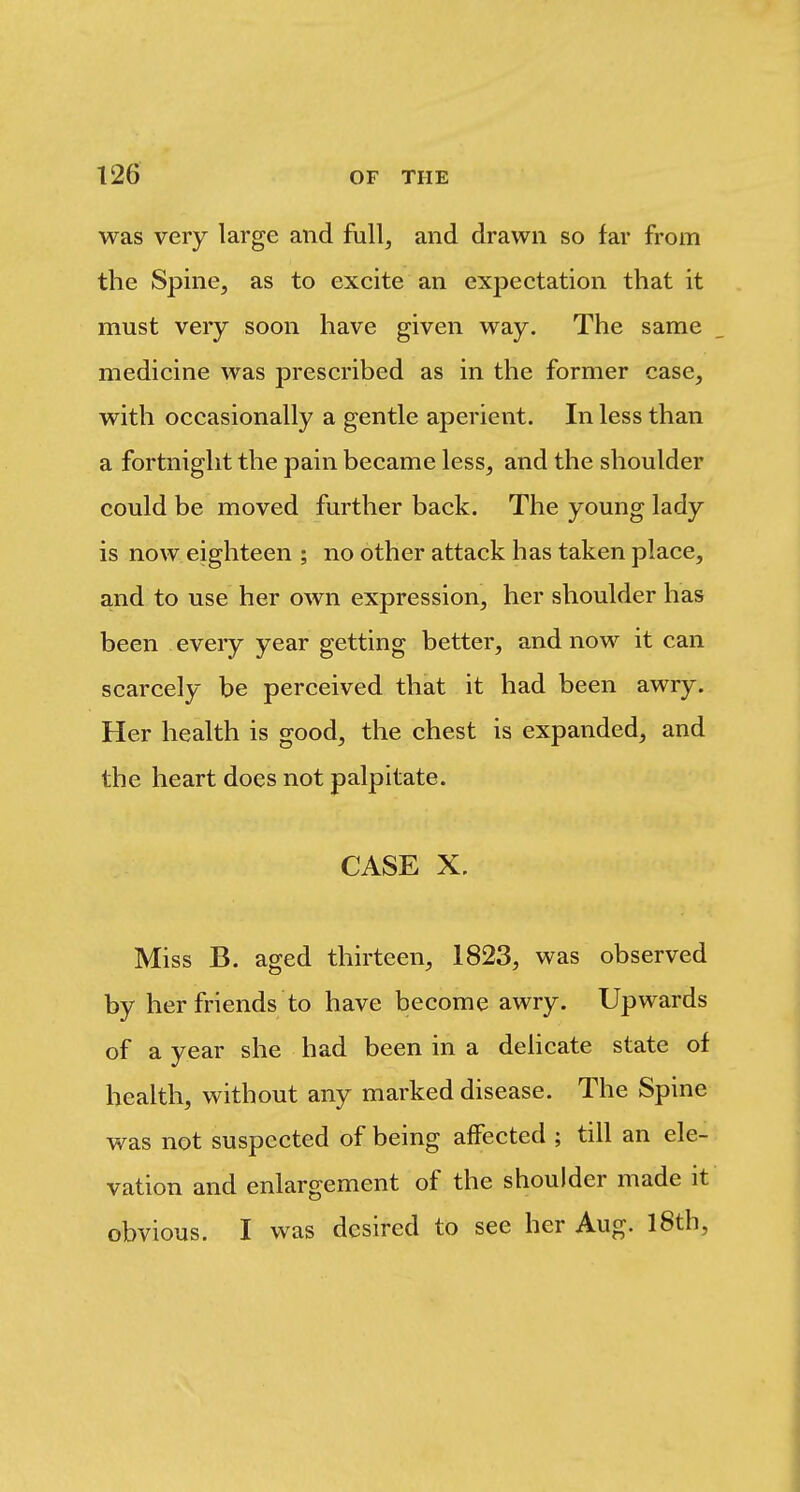 was very large and full^ and drawn so far from the Spine, as to excite an expectation that it must very soon have given way. The same medicine was prescribed as in the former case, with occasionally a gentle aperient. In less than a fortnight the pain became less, and the shoulder could be moved further back. The young lady is now eighteen ; no other attack has taken place, and to use her own expression, her shoulder has been every year getting better, and now it can scarcely be perceived that it had been awry. Her health is good, the chest is expanded, and the heart does not palpitate. CASE X. Miss B. aged thirteen, 1823, was observed by her friends to have become awry. Upwards of a year she had been in a delicate state of health, without any marked disease. The Spine was not suspected of being affected ; till an ele- vation and enlargement of the shoulder made it obvious. I was desired to see her Aug. l8th.