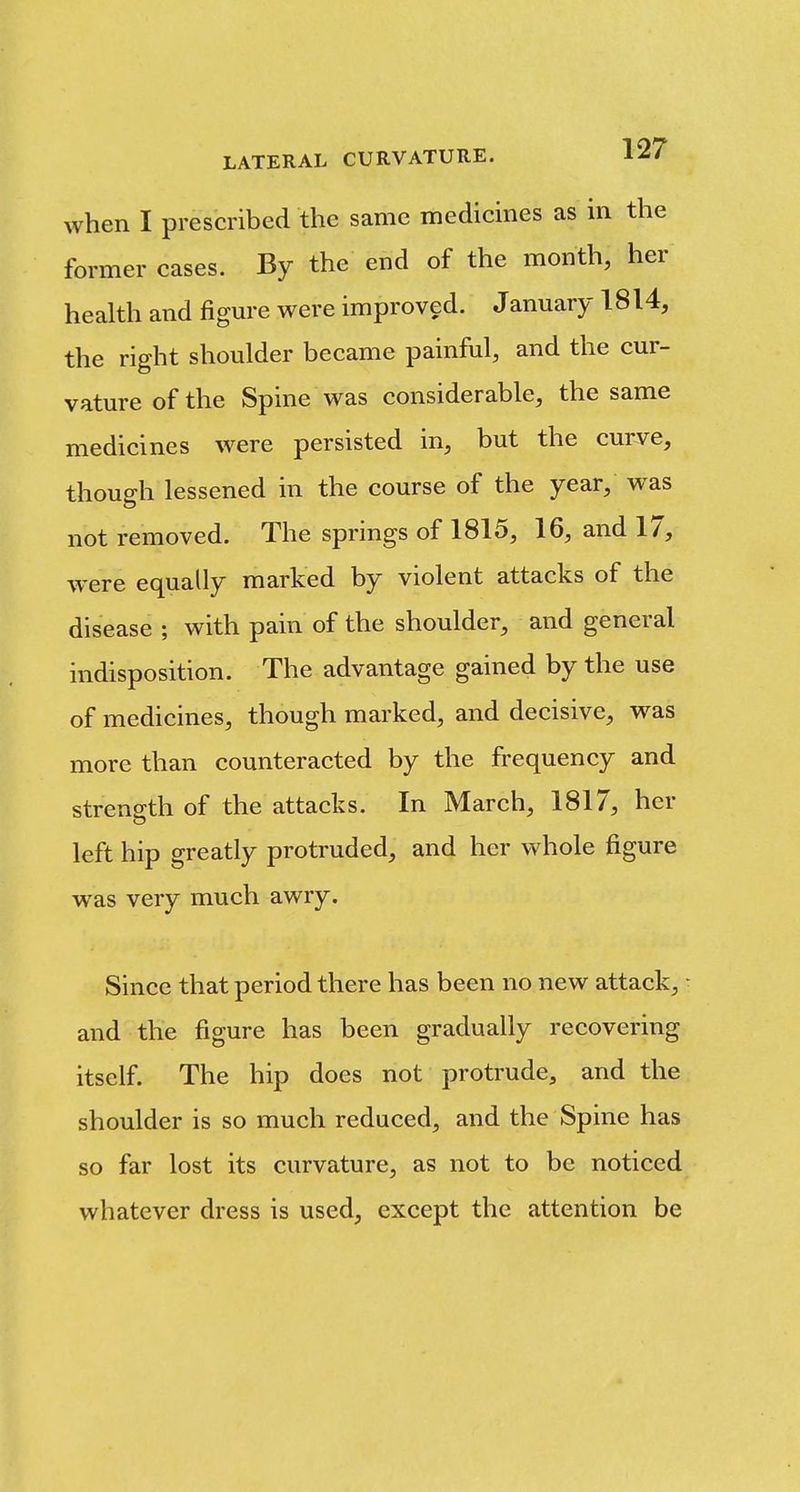 when I prescribed the same medicines as in the former cases. By the end of the month, her health and figm-e were improved. January 1814, the right shoulder became painful, and the cur- vature of the Spine was considerable, the same medicines were persisted in, but the curve, though lessened in the course of the year, was not removed. The springs of 1815, 16, and 17, were equally marked by violent attacks of the disease ; with pain of the shoulder, and general indisposition. The advantage gained by the use of medicines, though marked, and decisive, was more than counteracted by the frequency and strength of the attacks. In March, 1817, her left hip greatly protruded, and her whole figure was very much awry. Since that period there has been no new attack, • and the figure has been gradually recovering itself. The hip does not protrude, and the shoulder is so much reduced, and the Spine has so far lost its curvature, as not to be noticed whatever dress is used, except the attention be