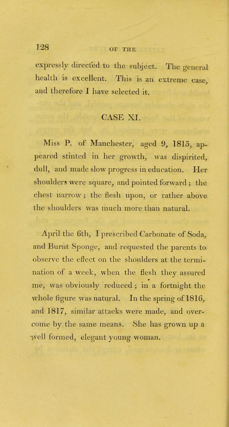 expressly directed to the subject. The general health is excellent. This is an extreme case, and therefore I have selected it. CASE XI. Miss P. of Manchester, aged 9, 1815, ap- peared stinted in her growth, was dispirited, dull, and made slow progress in education. Her shoulders were square^ and pointed forward ; the chest narrow ; the flesh upon, or rather above the shoulders was much more than natural. April the 6th, I prescribed Carbonate of Soda, and Burnt Sponge, and requested the parents to observe the efi^ect on the shoulders at the termi- nation of a week, when the flesh they assured me, was obviously reduced ; in a fortnight the whole figure was natural. In the spring of 1816, and 1817, similar attacks were made, and over- come by the same means. She has grown up a ■^yell formed, elegant young woman.