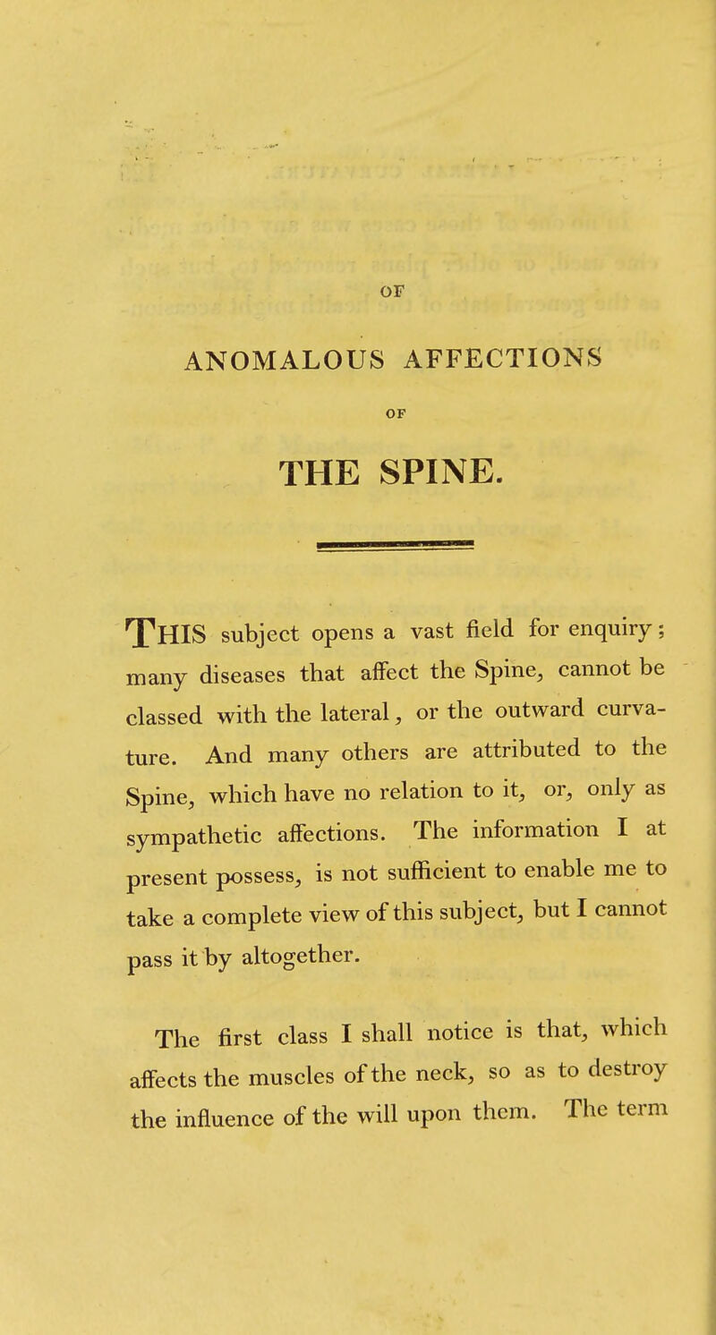 OF ANOMALOUS AFFECTIONS OP THE SPINE. This subject opens a vast field for enquiry; many diseases that affect the Spine, cannot be classed with the lateral, or the outward curva- ture. And many others are attributed to the Spine, which have no relation to it, or, only as sympathetic affections. The information I at present possess, is not sufficient to enable me to take a complete view of this subject, but I cannot pass it by altogether. The first class I shall notice is that, which affects the muscles of the neck, so as to destroy the influence of the will upon them. The term