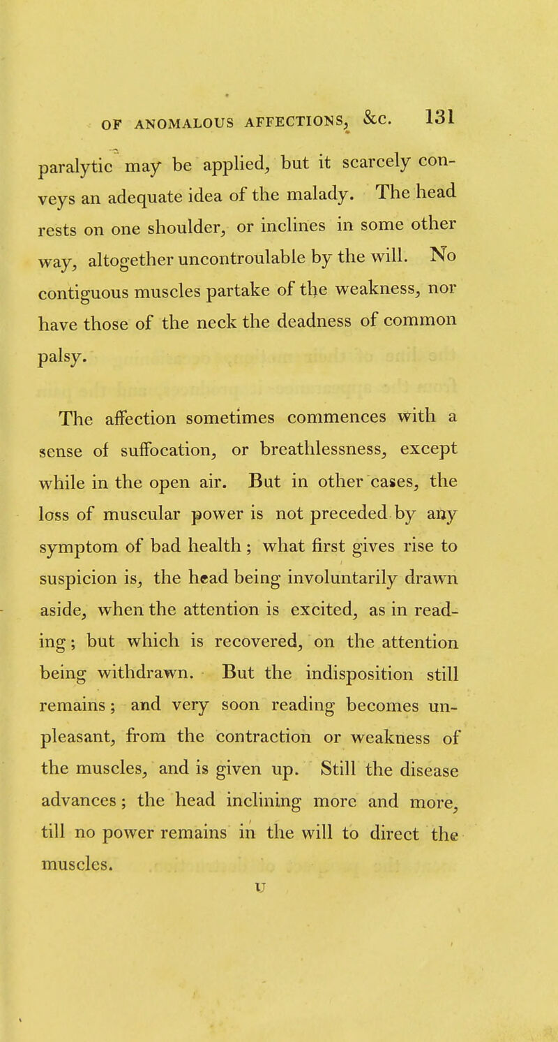 paralytic may be applied, but it scarcely con- veys an adequate idea of the malady. The head rests on one shoulder, or inclines in some other way, altogether uncontroulable by the will. No contiguous muscles partake of the weakness, nor have those of the neck the deadness of common palsy. The affection sometimes commences with a sense of suffocation, or breathlessness, except while in the open air. But in other cases, the loss of muscular power is not preceded by any symptom of bad health ; what first gives rise to suspicion is, the head being involuntarily drawn aside, when the attention is excited, as in read- ing ; but which is recovered, on the attention being withdrawn. But the indisposition still remains; and very soon reading becomes un- pleasant, from the contraction or weakness of the muscles, and is given up. Still the disease advances; the head inclining more and more, till no power remains in the will to direct the muscles. u