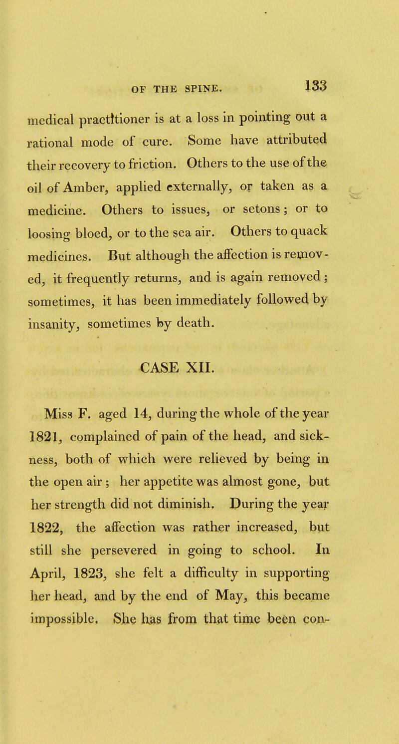 medical practitioner is at a loss in pointing out a rational mode of cure. Some have attributed their recovery to friction. Others to the use of the oil of Amber, applied externally, or taken as a medicine. Others to issues, or setons; or to loosing bloed, or to the sea air. Others to quack medicines. But although the affection is remov- ed, it frequently returns, and is again removed ; sometimes, it has been immediately followed by insanity, sometimes by death. CASE XII. Miss F. aged 14, during the whole of the year 1821, complained of pain of the head, and sick- ness, both of which were relieved by being in the open air; her appetite was almost gone, but her strength did not diminish. During the yeaj- 1822, the affection was rather increased, but still she persevered in going to school. In April, 1823, she felt a difficulty in supporting her head, and by the end of May, this became impossible. She has from that time been cojtv-