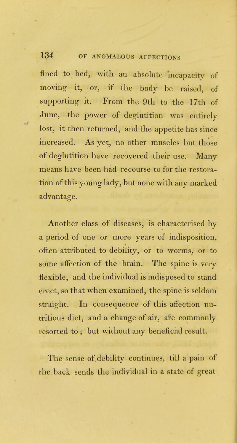 fined to bed, with an absolute incapacity of moving it, or, if the body be raised, of supporting it. From the 9th to the 17th of June, the power of deglutition was entirely lost, it then returned, and the appetite has since increased. As yet, no other muscles but those of deglutition have recovered their use. Many means have been had recourse to for the restora- tion of this young lady, but none with any marked advantage. Another class of diseases, is characterised by a period of one or more years of indisposition, often attributed to debility, or to worms, or to some affection of the brain. The spine is very flexible, and the individual is indisposed to stand erect, so that when examined, the spine is seldom straight. In consequence of this affection nu- tritious diet, and a change of air, are commonly resorted to ; but without any beneficial result. The sense of debility continues, till a pain of the back sends the individual in a state of great