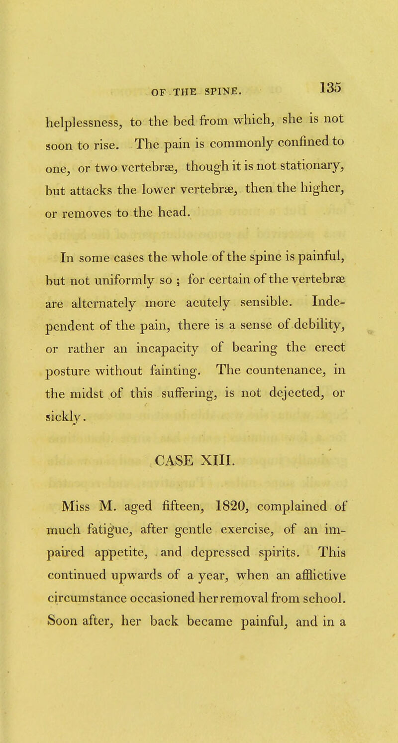 helplessness, to the bed from which, she is not soon to rise. The pain is commonly confined to one, or two vertebrae, though it is not stationary, but attacks the lower vertebrae, then the higher, or removes to the head. In some cases the whole of the spine is painful, but not uniformly so ; for certain of the vertebrae are alternately more acutely sensible. Inde- pendent of the pain, there is a sense of debility, or rather an incapacity of bearing the erect posture without fainting. The countenance, in the midst of this suffering, is not dejected, or sickly. CASE XIIL Miss M. aged fifteen, 1820, complained of much fatigue, after gentle exercise, of an im- paired appetite, and depressed spirits. This continued upwards of a year, when an afflictive circumstance occasioned her removal from school. Soon after, her back became painful, and in a