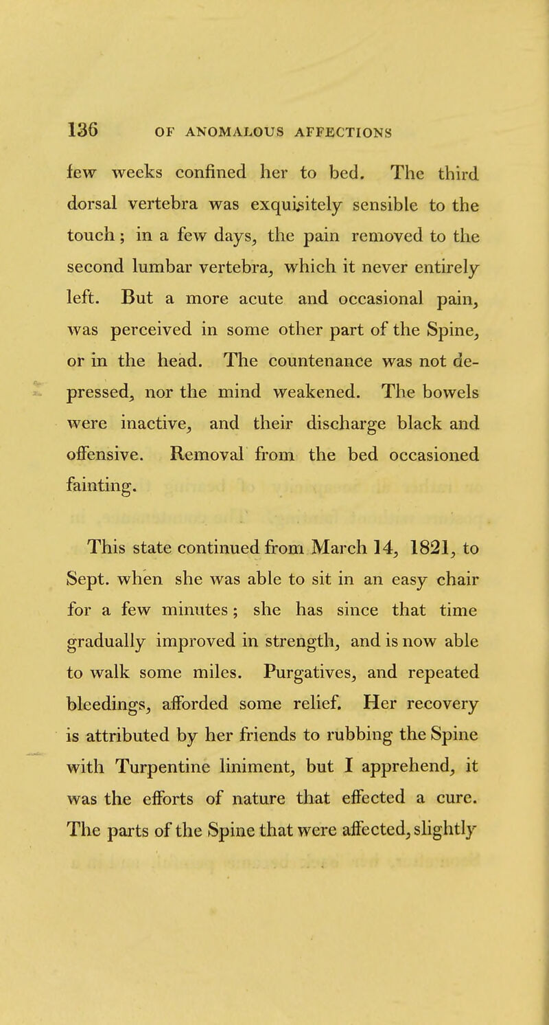few weeks confined her to bed. The third dorsal vertebra was exquisitely sensible to the touch; in a few days, the pain removed to the second lumbar vertebra, which it never entirely left. But a more acute and occasional pain, was perceived in some other part of the Spine, or in the head. The countenance was not de- pressed, nor the mind weakened. The bowels were inactive, and their discharge black and offensive. Removal from the bed occasioned fainting. This state continued from March 14, 1821, to Sept. when she was able to sit in an easy chair for a few minutes; she has since that time gradually improved in strength, and is now able to walk some miles. Purgatives, and repeated bleedings, afforded some relief. Her recovery is attributed by her friends to rubbing the Spine with Turpentine liniment, but I apprehend, it was the efforts of nature that effected a cure. The parts of the Spine that were affected, slightly