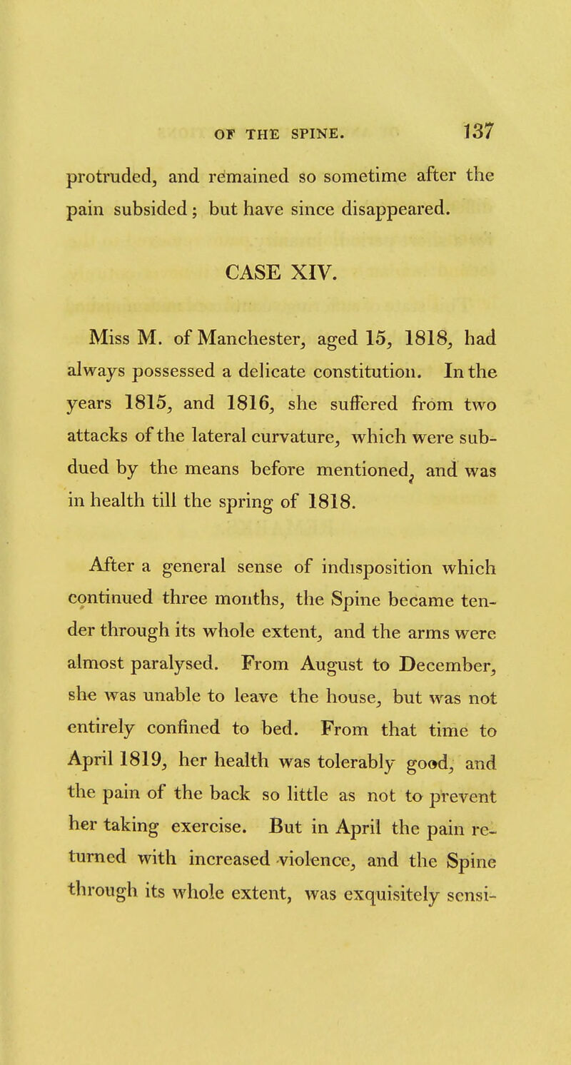 protruded^ and remained so sometime after the pain subsided ; but have since disappeared. CASE XIV. Miss M. of Manchester, aged 15, 1818, had always possessed a delicate constitution. In the years 1815, and 1816, she suffered from two attacks of the lateral curvature, which were sub- dued by the means before mentioned^ and was in health till the spring of 1818. After a general sense of indisposition which continued three months, the Spine became ten- der through its whole extent, and the arms were almost paralysed. From August to December, she was unable to leave the house, but was not entirely confined to bed. From that time to April 1819, her health was tolerably good, and the pain of the back so little as not to prevent her taking exercise. But in April the pain re- turned with increased -violence, and the Spine through its whole extent, was exquisitely sensi-