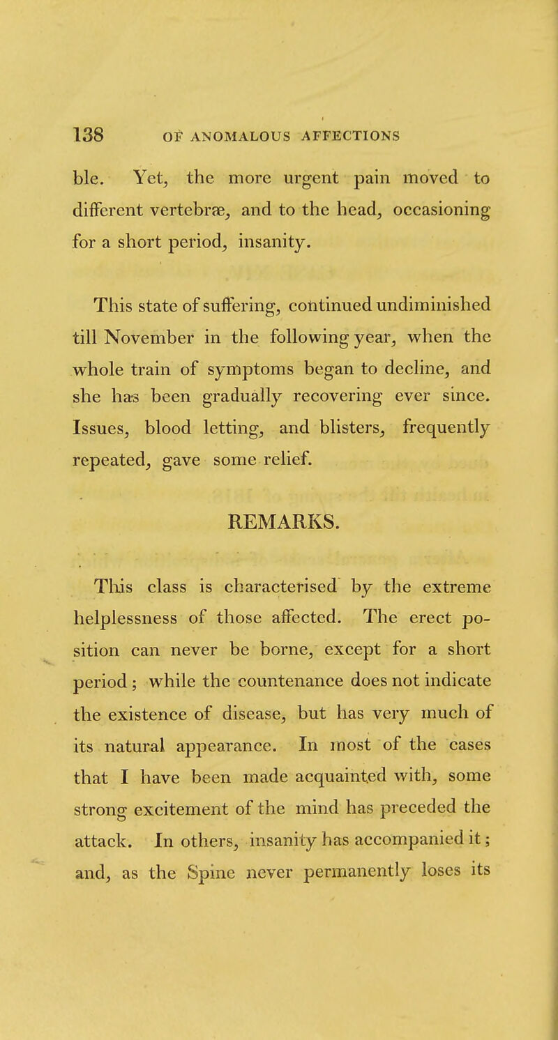 ble. Yet, the more urgent pain moved to different vertebrae, and to the head, occasioning for a short period, insanity. Tliis state of suffering, cotitinued undiminished till November in the following year, when the w^hole train of symptoms began to decline, and she hars been gradually recovering ever since. Issues, blood letting, and blisters, frequently repeated, gave some relief. REMARKS. Tills class is characterised by the extreme helplessness of those affected. The erect po- sition can never be borne, except for a short period; while the countenance does not indicate the existence of disease, but has very much of its natural appearance. In most of the cases that I have been made acquainted with, some strong excitement of the mind has preceded the attack. In others, insanity has accompanied it; and, as the Spine never permanently loses its