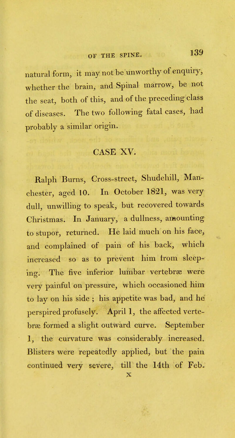 natural form, it may not be unworthy of enquiry, whether the brain, and Spinal marrow, be not the seat, both of this, and of the preceding class of diseases. The two following fatal cases, had probably a similar origin. CASE XV. Ralph Burns, Cross-street, Shudehill, Man- chester, aged 10. In October 1821, was very dull, unwilling to speak, but recovered towards Christmas. In January, a dullness, amounting to stupor, returned. He laid much on his face, and complained of pain of his back, which increased so as to prevent him trom sleep- ing. The five inferior lumbar vertebrae were very painful on pressure, which occasioned him to lay on his side ; his appetite was bad, and he; perspired profusely. April 1, the affected verte- brae formed a slight outward curve. September 1, the curvature was considerably increased. Blisters were repeatedly applied, but the pain continued very severe^ till the 14th of Feb.