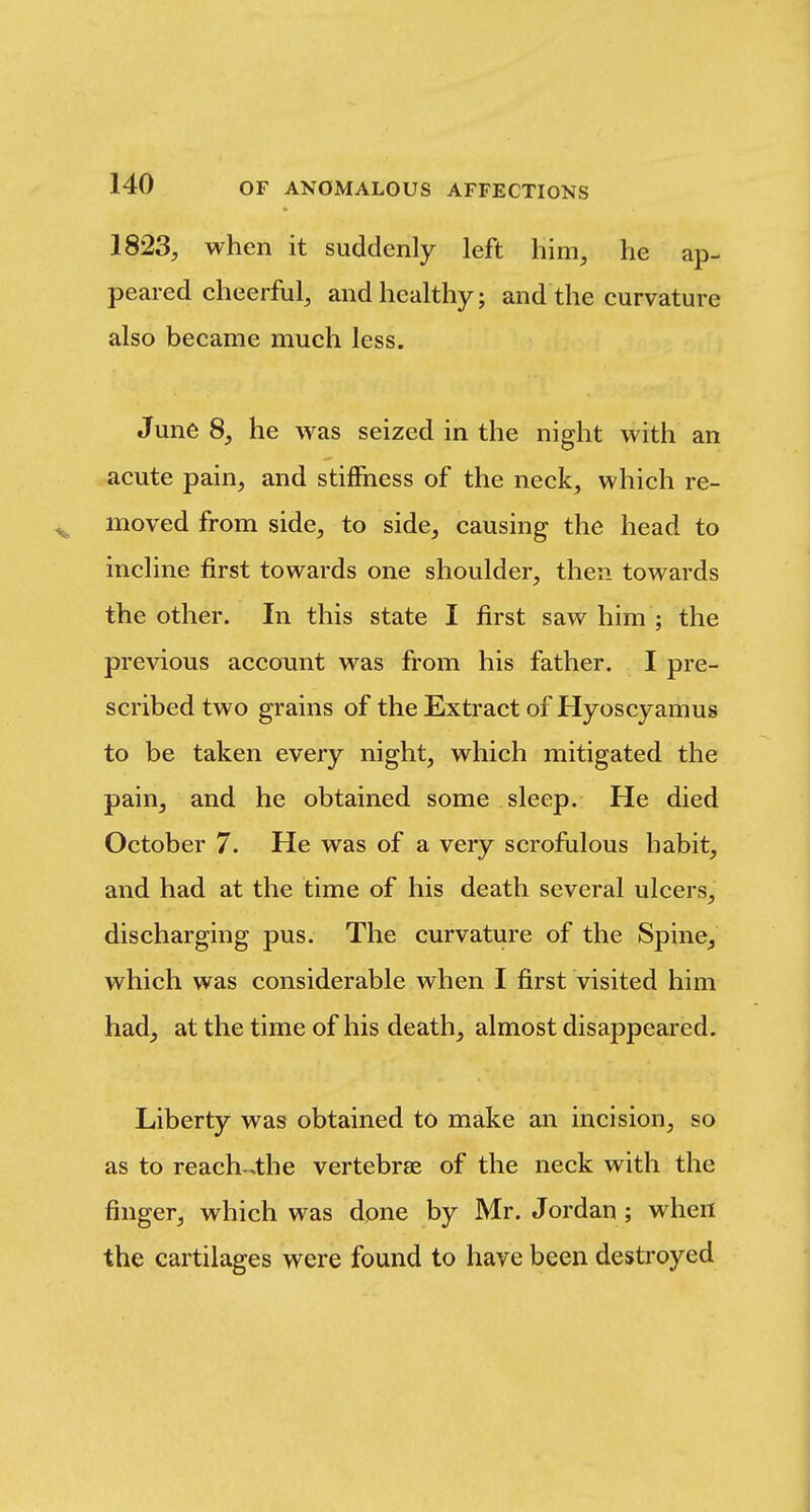 1823, when it suddenly left him, he ap- peared cheerful, and healthy; and the curvature also became much less. June 8, he was seized in the night with an acute pain, and stiffness of the neck, which re- ^ moved from side, to side, causing the head to incline first towards one shoulder, then towards the other. In this state I first saw him ; the previous account was from his father. I pre- scribed two grains of the Extract of Hyoscyamus to be taken every night, which mitigated the pain, and he obtained some sleep. He died October 7. He was of a very scrofulous habit, and had at the time of his death several ulcers, discharging pus. The curvature of the Spine, which was considerable when I first visited him had, at the time of his death, almost disappeared. Liberty was obtained to make an incision, so as to reach.4he vertebrae of the neck with the finger, which was dpne by Mr. Jordan ; when the cartilages were found to have been destroyed