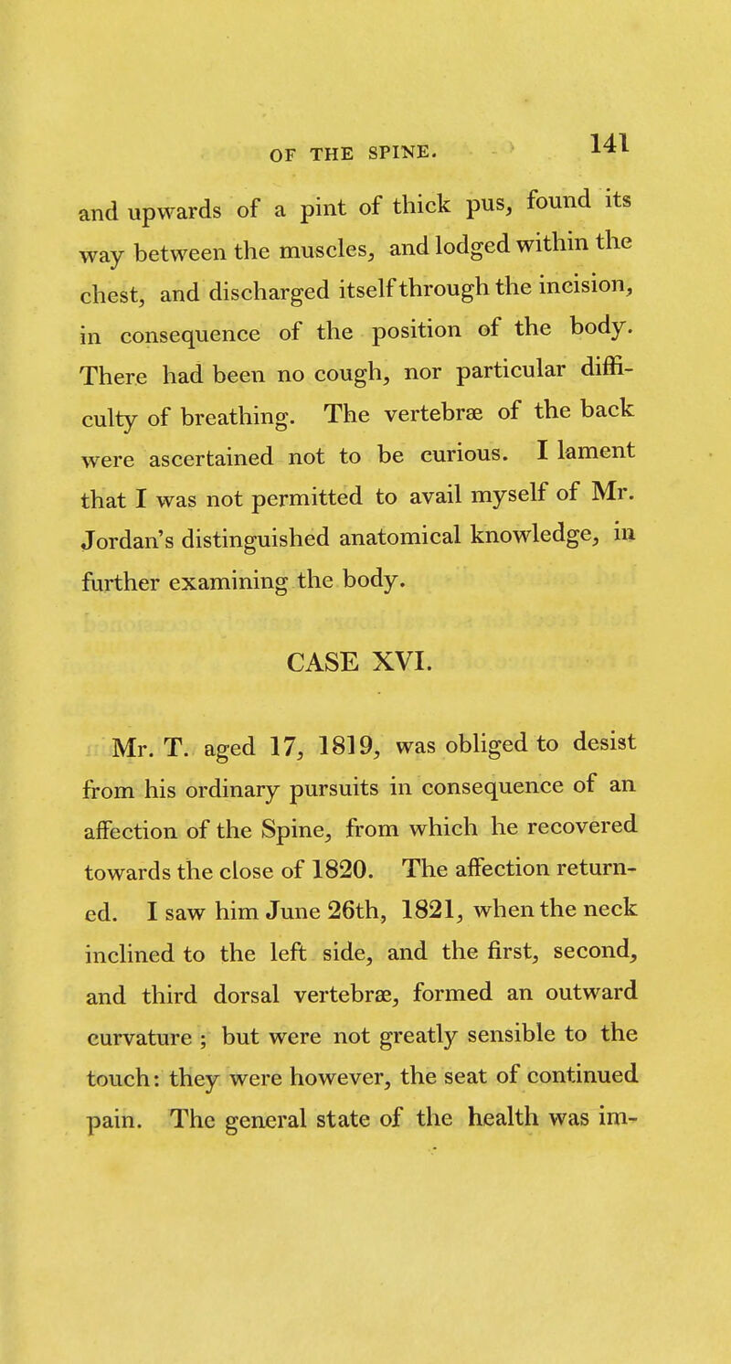 and upwards of a pint of thick pus, found its way between the muscles, and lodged within the chest, and discharged itself through the incision, in consequence of the position of the body. There had been no cough, nor particular diffi- culty of breathing. The vertebrae of the back were ascertained not to be curious. I lament that I was not permitted to avail myself of Mr. Jordan's distinguished anatomical knowledge, in further examining the body. CASE XVI. Mr. T. aged 17, 1819, was obliged to desist from his ordinary pursuits in consequence of an affection of the Spine, from which he recovered towards the close of 1820. The affection return- ed. I saw him June 26th, 1821, when the neck inclined to the left side, and the first, second, and third dorsal vertebrae, formed an outward curvature ; but were not greatly sensible to the touch: they were however, the seat of continued pain. The general state of the health was im-