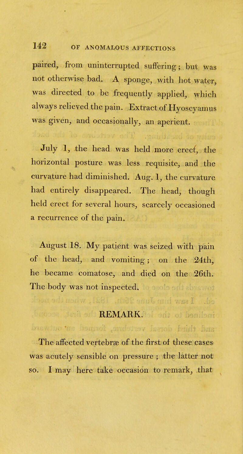 paired, from uninterrupted suffering; but was not otherwise bad. A sponge, with hot water, was directed to be frequently apphed, which always relieved the pain. Extract of Hyoscyamus was given, and occasionally, an aperient. July 1, the head was held more erec^, the horizontal posture was less requisite, and the curvature had diminished. Aug. 1, the curvature had entirely disappeared. The head, though held erect for several hours, scarcely occasioned a recurrence of the pain. August 18. My patient was seized with pain of the head, and vomiting; on the 24th, he became comatose, and died on the 26th. The body was not inspected. REMARK. The affected vertebrae of the first of these, cases- was acutely sensible on pressure ; the latter not so. I may here take occasion to remark, that ^