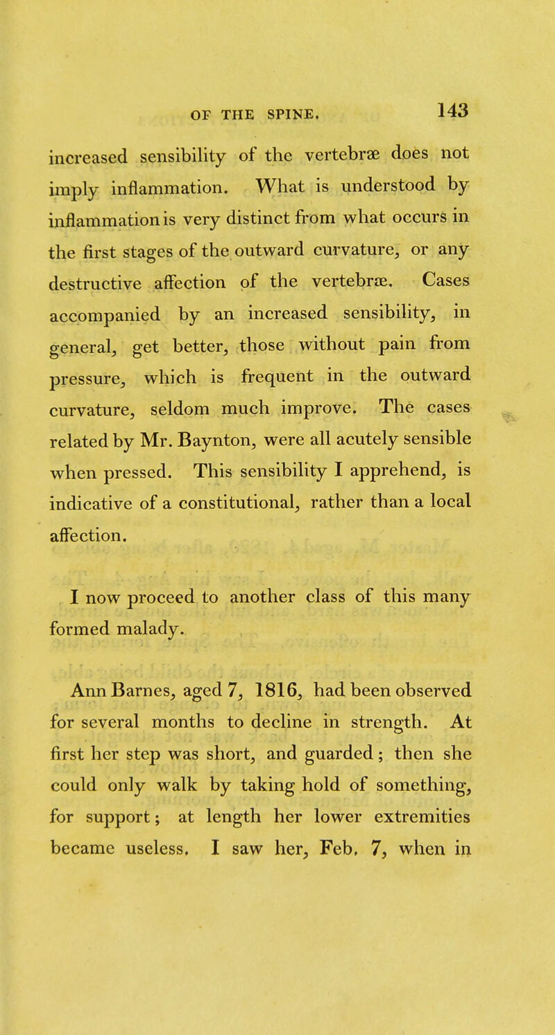 increased sensibility of the vertebrae does not imply inflammation. What is understood by inflammation is very distinct from what occurs in the first stages of the outward curvature, or any destructive affection of the vertebrae. Cases accompanied by an increased sensibility, in general, get better, those without pain from pressure, which is frequent in the outward curvature, seldom much improve. The cases related by Mr. Baynton, were all acutely sensible when pressed. This sensibility I apprehend, is indicative of a constitutional, rather than a local affection. I now proceed to another class of this many formed malady. Ann Barnes, aged 7, 1816, had been observed for several months to decline in strength. At first her step was short, and guarded; then she could only walk by taking hold of something, for support; at length her lower extremities became useless. I saw her, Feb, 7, when in