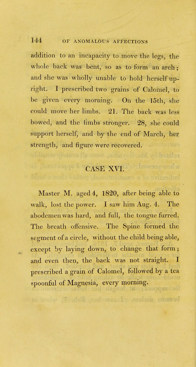 addition to an incapacity to move the legs, the whole back was bent, so as to form an arch; and she was wholly unable to hold herself up- right. I prescribed two grains of Calomel, to be given every morning. On the 15th, she could move her hmbs. 21. The back was less bowed, and the limbs stronger. 28, she could support herself, and by the end of March, her strength, and figure were recovered. CASE XVI. Master M. aged 4, 1820, after being able to walk, lost the power. I saw him Aug. 4. The abodemenwas hard, and fall, the tongue furred. The breath olfensive. The Spine formed the segment of a circle, without the child being able, except by laying down, to change that form; arid even then, the back was not straight. I prescribed a grain of Calomel, followed by a tea spoonful of Magnesia, every morning.
