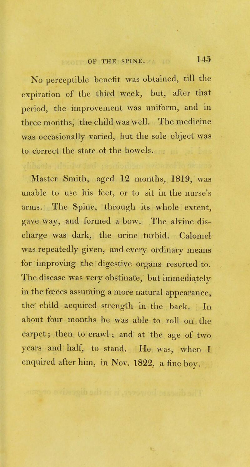 No perceptible benefit was obtained, till the expiration of the third week, but, after that period, the improvement was uniform, and in three months, the child was well. The medicine was occasionally varied, but the sole object was to correct the state of the bowels. Master Smith, aged 12 months, 1819, was unable to use his feet, or to sit in the nurse's arms. The Spine, through its whole extent, gave way, and formed a bow. The alvine dis- charge was dark, the urine turbid. Calomel was repeatedly given, and every ordinary means for improving the digestive organs resorted to. The disease was very obstinate, but immediately in the foeces assuming a more natural appearance, the' child acquired strength in the back. In about four months he was able to roll on the carpet; then to crawl; arid at the age of two years and half, to stand. He was, when I enquired after him, in Nov. 1822, a fine boy.