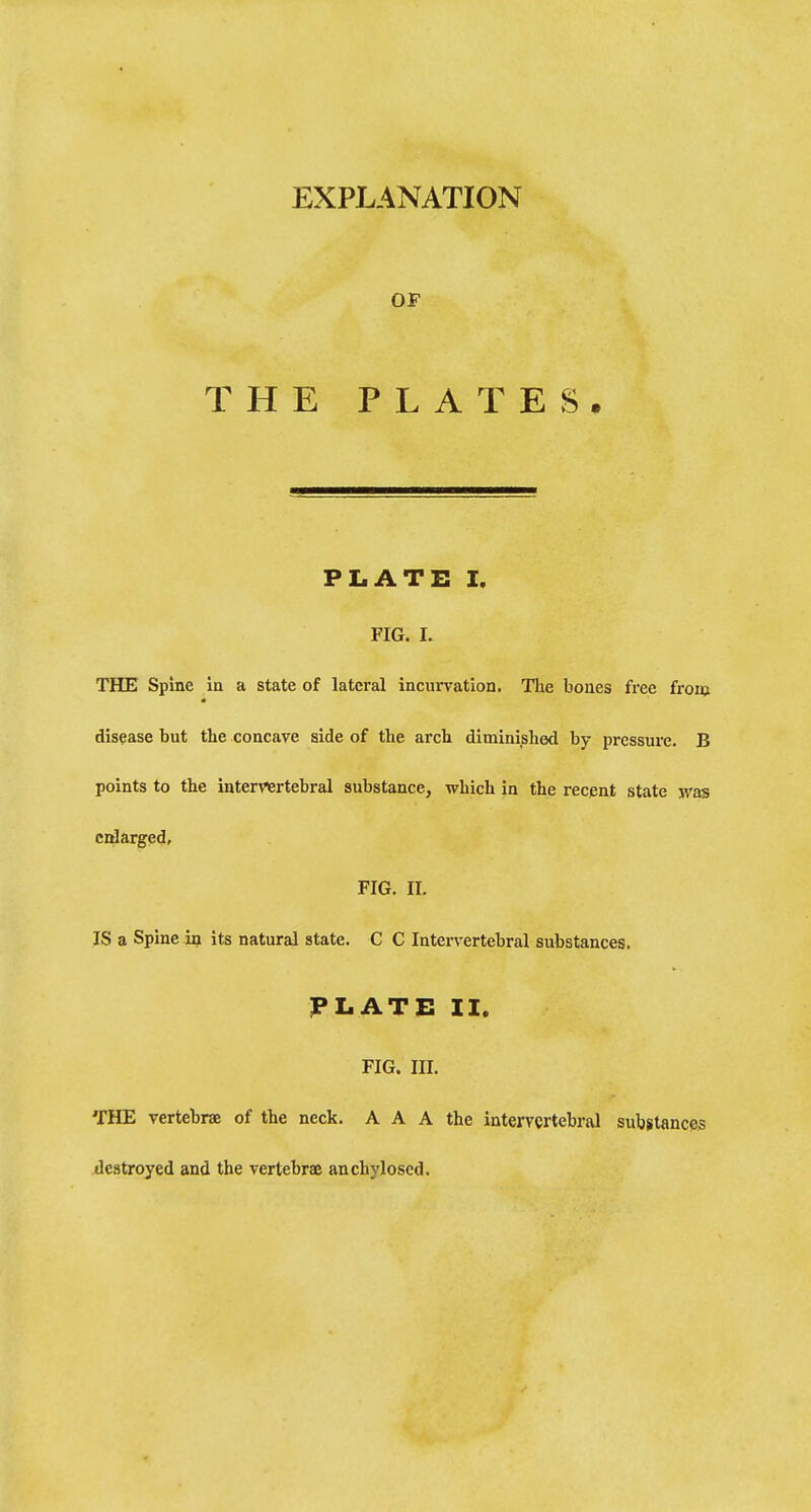 EXPLANATION OP THE PLATES, PLATE I, FIG. I. THE Spine in a state of lateral incurvation. Tlie bones free from disease but the concave side of the arch diminished by pressure. B points to the intervertebral substance, which in the recent state was cidarged, FIG. II. IS a Spine in its natural state. C C Intervertebral substances. PLATE H. FIG. III. THE vertebrae of the neck. A A A the intervertebral substances destroyed and the vertebrae anchylosed.