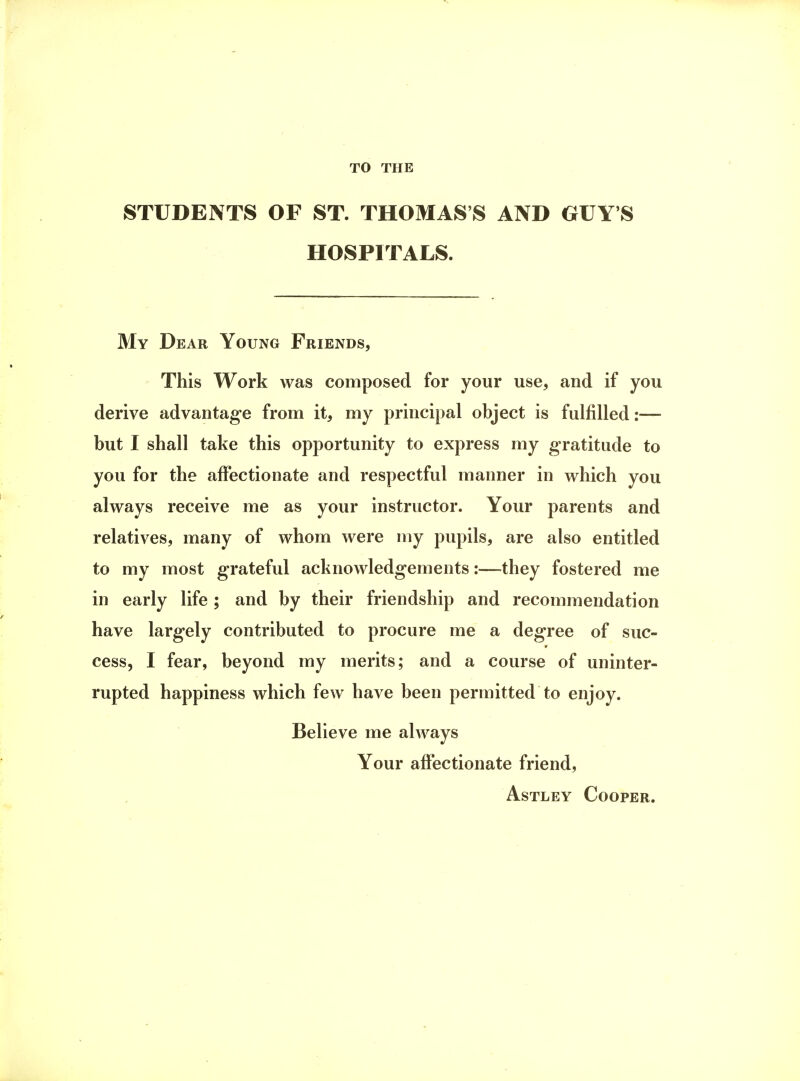 TO THE STUDENTS OF ST. THOMAS'S AND GUY'S HOSPITALS. My Dear Young Friends, This Work was composed for your use, and if you derive advantage from it, my principal object is fulfilled:— but I shall take this opportunity to express my gratitude to you for the affectionate and respectful manner in which you always receive me as your instructor. Your parents and relatives, many of whom were my pupils, are also entitled to my most grateful acknowledgements:—they fostered me in early life ; and by their friendship and recommendation have largely contributed to procure me a degree of suc- cess, I fear, beyond my merits; and a course of uninter- rupted happiness which few have been permitted to enjoy. Believe me always Your affectionate friend, Astley Cooper.