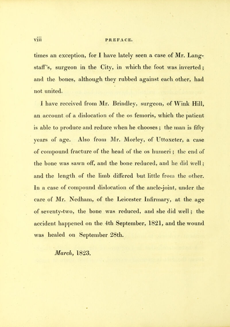 times an exception, for I have lately seen a case of Mr. Lang- staff's, surgeon in the City, in which the foot was inverted; and the bones, although they rubbed against each other, had not united, I have received from Mr. Brindley, surgeon, of Wink Hill, an account of a dislocation of the os femoris, which the patient is able to produce and reduce when he chooses ; the man is fifty years of age. Also from Mr. Morley, of Uttoxeter, a case of compound fracture of the head of the os humeri; the end of the bone was sawn off, and the bone reduced, and he did well; and the length of the limb differed but little from the other. In a case of compound dislocation of the ancle-joint, under the care of Mr. Nedham, of the Leicester Infirmary, at the age of seventy-two, the bone was reduced, and she did well; the accident happened on the 4th September, 1821, and the wound was healed on September 28th. March, 1823.