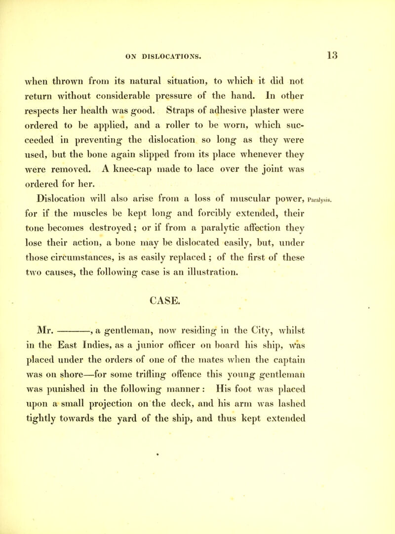 when thrown from its natural situation, to which it did not return without considerable pressure of the hand. In other respects her health was good. Straps of adhesive plaster were ordered to be applied, and a roller to be worn, which suc- ceeded in preventing the dislocation so long as they were used, but the bone again slipped from its place whenever they were removed. A knee-cap made to lace over the joint was ordered for her. Dislocation will also arise from a loss of muscular power, Paralysis, for if the muscles be kept long and forcibly extended, their tone becomes destroyed; or if from a paralytic affection they lose their action, a bone may be dislocated easily, but, under those circumstances, is as easily replaced ; of the first of these two causes, the following case is an illustration. CASE. Mr. —-, a gentleman, now residing in the City, whilst in the East Indies, as a junior officer on board his ship, AVas placed under the orders of one of the mates when the captain was on shore—for some trifling offence this young gentleman was punished in the following manner : His foot was placed upon a small projection on the deck, and his arm was lashed tightly towards the yard of the ship, and thus kept extended
