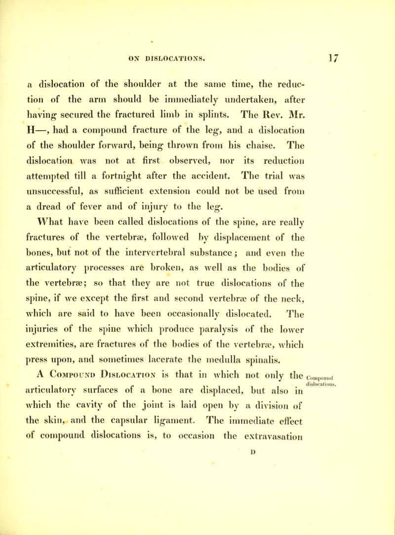 a dislocation of the shoulder at the same time, the reduc- tion of the arm should be immediately undertaken, after having' secured the fractured limb in splints. The Rev. Mr. H—, had a compound fracture of the leg, and a dislocation of the shoulder forward, being thrown from his chaise. The dislocation was not at first observed, nor its reduction attempted till a fortnight after the accident. The trial was unsuccessful, as sufficient extension could not be used from a dread of fever and of injury to the leg. What have been called dislocations of the spine, are really fractures of the vertebrae, followed by displacement of the bones, but not of the intervertebral substance; and even the articulatory processes are broken, as well as the bodies of the vertebras; so that they are not true dislocations of the spine, if we except the first and second vertebrae of the neck, which are said to have been occasionally dislocated. The injuries of the spine which produce paralysis of the lower extremities, are fractures of the bodies of the vertebrae, which press upon, and sometimes lacerate the medulla spinalis. A Compound Dislocation is that in which not only the compound articulatory surfaces of a bone are displaced, but also in which the cavity of the joint is laid open by a division of the skin, and the capsular ligament. The immediate effect of compound dislocations is, to occasion the extravasation D