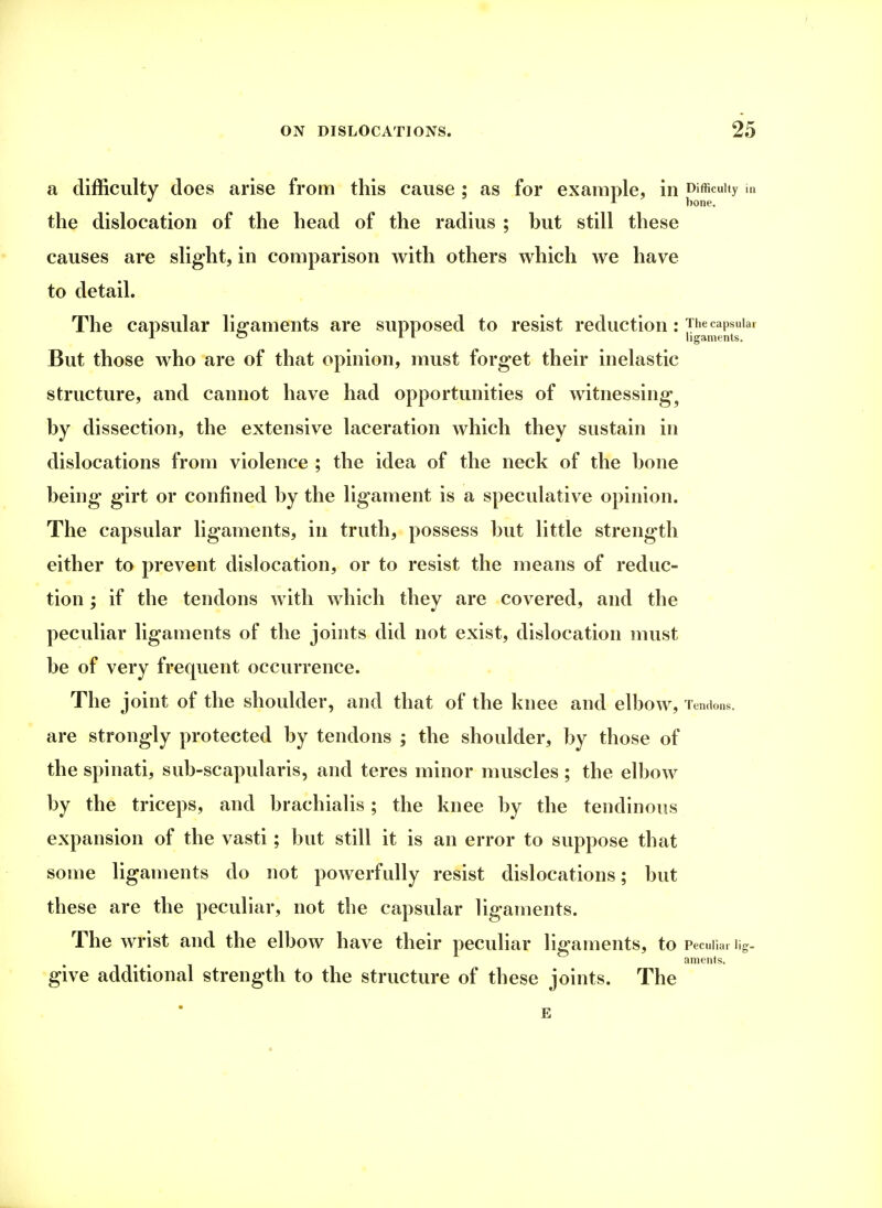 a difficulty does arise from this cause ; as for example, in Difficulty in the dislocation of the head of the radius ; hut still these causes are slight, in comparison with others which we have to detail. The capsular ligaments are supposed to resist reduction : The capsular AO 11 ligaments. But those who are of that opinion, must forget their inelastic structure, and cannot have had opportunities of witnessing1 hy dissection, the extensive laceration which they sustain in dislocations from violence ; the idea of the neck of the hone being girt or confined by the ligament is a speculative opinion. The capsular ligaments, in truth, possess but little strength either to prevent dislocation, or to resist the means of reduc- tion ; if the tendons with which they are covered, and the peculiar ligaments of the joints did not exist, dislocation must be of very frequent occurrence. The joint of the shoulder, and that of the knee and elbow, Tendons, are strongly protected by tendons ; the shoulder, by those of the spinati, sub-scapularis, and teres minor muscles ; the elbow by the triceps, and brachialis; the knee by the tendinous expansion of the vasti; but still it is an error to suppose that some ligaments do not powerfully resist dislocations; but these are the peculiar, not the capsular ligaments. The wrist and the elbow have their peculiar ligaments, to Peculiar iig. aments. give additional strength to the structure of these joints. The