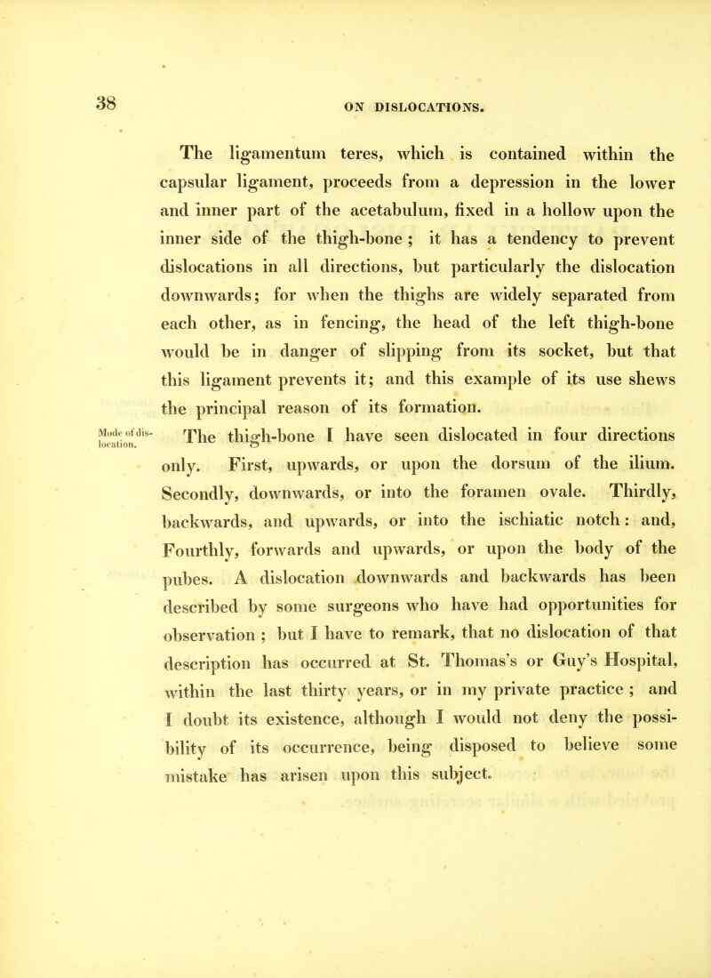 The ligamentum teres, which is contained within the capsular ligament, proceeds from a depression in the lower and inner part of the acetabulum, fixed in a hollow upon the inner side of the thigh-bone ; it has a tendency to prevent dislocations in all directions, but particularly the dislocation downwards; for when the thighs are widely separated from each other, as in fencing, the head of the left thigh-bone would be in danger of slipping from its socket, but that this ligament prevents it; and this example of its use shews the principal reason of its formation. The thiffh-bone I have seen dislocated in four directions only. First, upwards, or upon the dorsum of the ilium. Secondly, downwards, or into the foramen ovale. Thirdly, backwards, and upwards, or into the ischiatic notch: and, Fourthly, forwards and upwards, or upon the body of the pubes. A dislocation downwards and backwards has been described by some surgeons who have had opportunities for observation ; but I have to remark, that no dislocation of that description has occurred at St. Thomas's or Guy's Hospital, within the last thirty years, or in my private practice ; and I doubt its existence, although I would not deny the possi- bility of its occurrence, being disposed to believe some mistake has arisen upon this subject