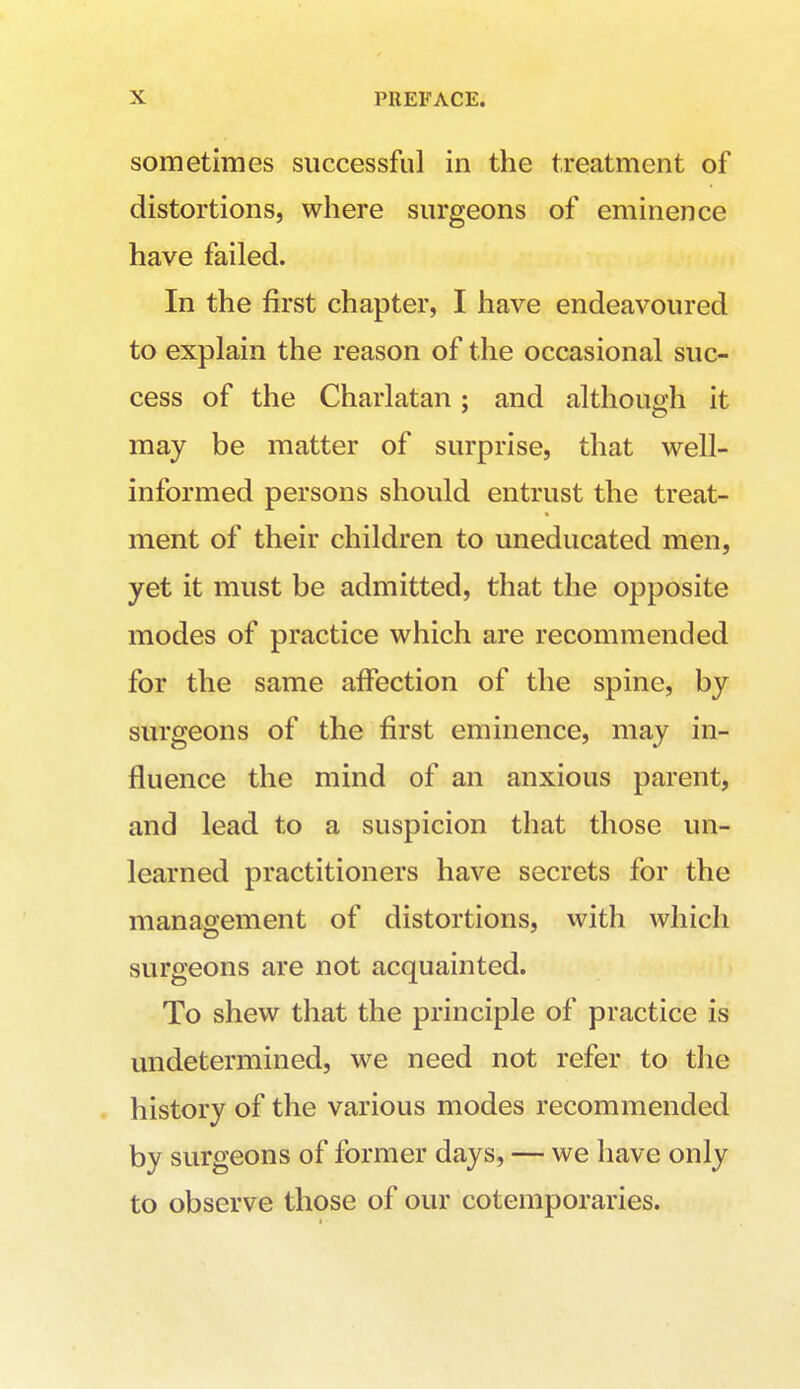 sometimes successful in the treatment of distortions, where surgeons of eminence have failed. In the first chapter, I have endeavoured to explain the reason of the occasional suc- cess of the Charlatan : and although it may be matter of surprise, that well- informed persons should entrust the treat- ment of their children to uneducated men, yet it must be admitted, that the opposite modes of practice which are recommended for the same affection of the spine, by surgeons of the first eminence, may in- fluence the mind of an anxious parent, and lead to a suspicion that those un- learned practitioners have secrets for the management of distortions, with which surgeons are not acquainted. To shew that the principle of practice is undetermined, we need not refer to the history of the various modes recommended by surgeons of former days, — we have only to observe those of our cotemporaries.