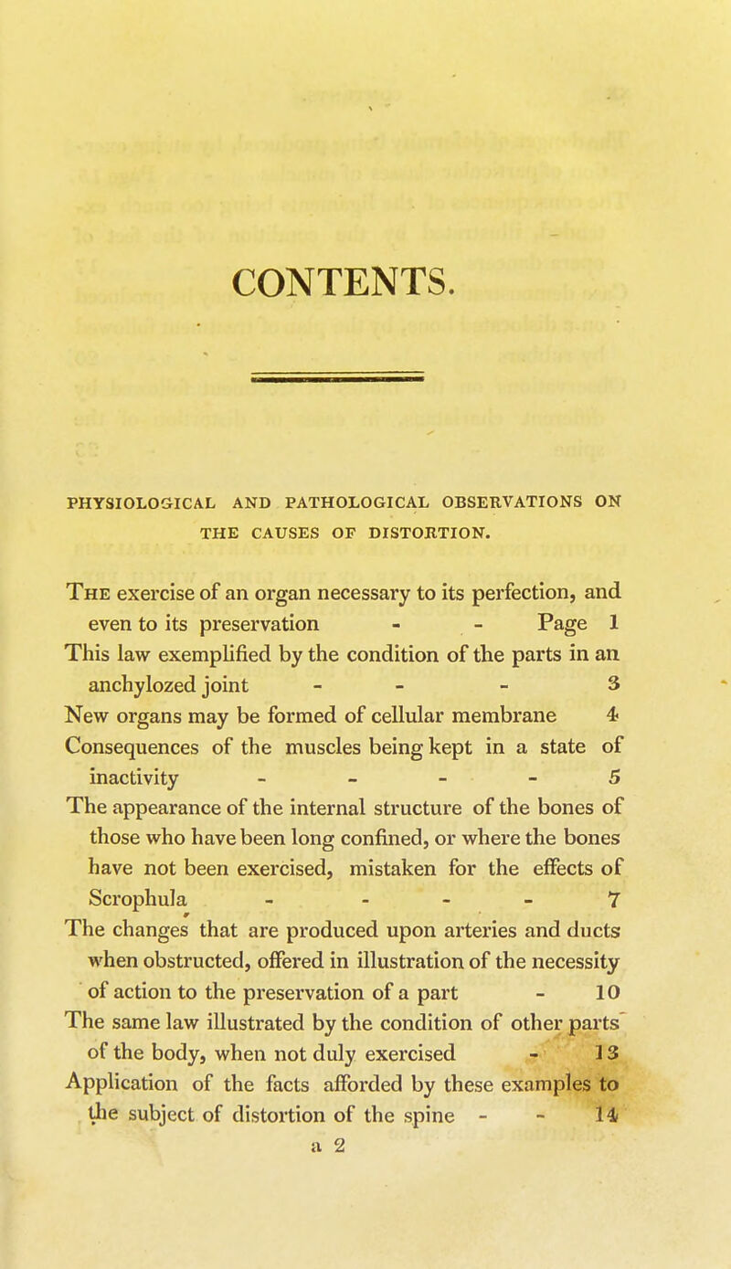 CONTENTS. PHYSIOLOGICAL AND PATHOLOGICAL OBSERVATIONS ON THE CAUSES OF DISTORTION. The exercise of an. organ necessary to its perfection, and even to its preservation - - Page 1 This law exemplified by the condition of the parts in an anchylozed joint - - 3 New organs may be formed of cellular membrane 4< Consequences of the muscles being kept in a state of inactivity 5 The appearance of the internal structure of the bones of those who have been long confined, or where the bones have not been exercised, mistaken for the effects of Scrophula - 7 The changes that are produced upon arteries and ducts when obstructed, offered in illustration of the necessity of action to the preservation of a part - 10 The same law illustrated by the condition of other parts of the body, when not duly exercised - 13 Application of the facts afforded by these examples to the subject of distortion of the spine - - 14