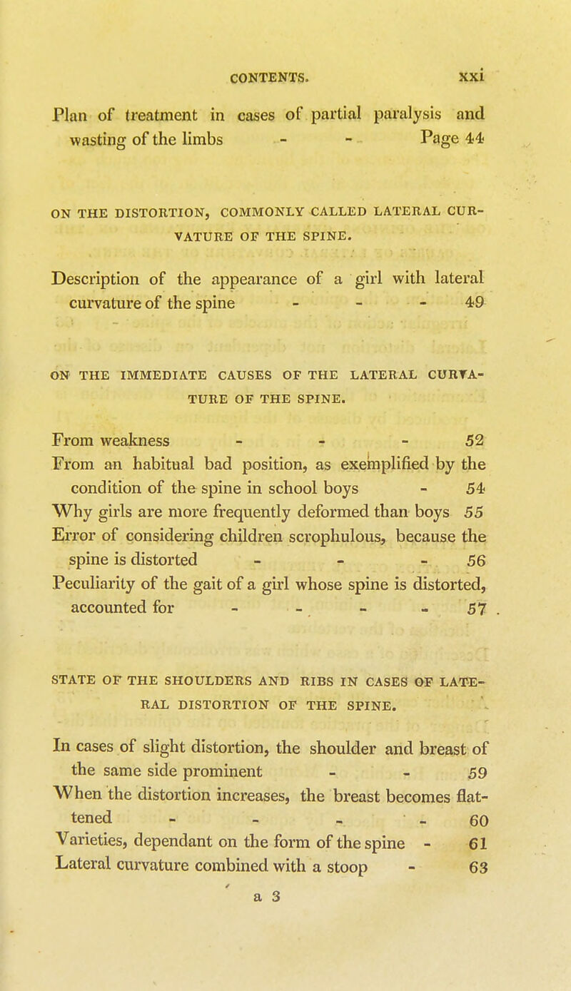 Plan of treatment in cases of partial paralysis and wasting of the limbs - - Page 44 ON THE DISTORTION, COMMONLY CALLED LATERAL CUR- VATURE OF THE SPINE. Description of the appearance of a girl with lateral curvature of the spine - - - 49 ON THE IMMEDIATE CAUSES OF THE LATERAL CURVA- TURE OF THE SPINE. From weakness - - 52 From an habitual bad position, as exemplified by the condition of the spine in school boys - 54 Why girls are more frequently deformed than boys 55 Error of considering children scrophulous, because the spine is distorted - - 56 Peculiarity of the gait of a girl whose spine is distorted, accounted for - - - - 57 STATE OF THE SHOULDERS AND RIBS IN CASES OF LATE- RAL DISTORTION OF THE SPINE. In cases of slight distortion, the shoulder and breast of the same side prominent - - 59 When the distortion increases, the breast becomes flat- tened - - _ - 60 Varieties, dependant on the form of the spine - 61 Lateral curvature combined with a stoop - 63