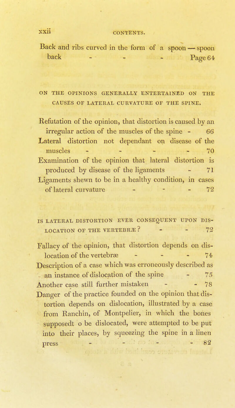 Back and ribs curved in the form of a spoon — spoon back - - - Page 64 ON THE OPINIONS GENERALLY ENTERTAINED ON THE CAUSES OF LATERAL CURVATURE OF THE SPINE. Refutation of the opinion, that distortion is caused by an irregular action of the muscles of the spine - 66 Lateral distortion not dependant on disease of the muscles - - - 70 Examination of the opinion that lateral distortion is produced by disease of the ligaments - 71 Ligaments shewn to be in a healthy condition, in cases of lateral curvature - - 72 IS LATERAL DISTORTION EVER CONSEQUENT UPON DIS- LOCATION OF THE VERTEBRAE? - 72 Fallacy of the opinion, that distortion depends on dis- location of the vertebrae - - -74; Description of a case which was erroneously described as an instance of dislocation of the spine - 75 Another case still further mistaken - - 78 Danger of the practice founded on the opinion that dis- tortion depends on dislocation, illustrated by a case from Ranchin, of Montpelier, in which the bones supposedt o be dislocated, were attempted to be put into their places, by squeezing the spine in a linen press - - - - 82