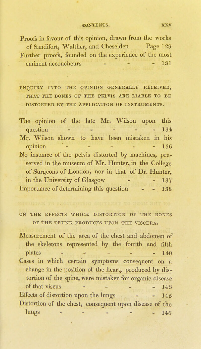 Proofs in favour of this opinion, drawn from the works of Sandifort, Walther, and Cheselden Page 129 Further proofs, founded on the experience of the most eminent accoucheurs - - - 131 ENQUIRY INTO THE OPINION GENERALLY RECEIVED, THAT THE BONES OF THE PELVIS ARE LIABLE TO BE DISTORTED BY THE APPLICATION OF INSTRUMENTS. The opinion of the late Mr. Wilson upon this question - - - 134 Mr. Wilson shown to have been mistaken in his opinion - - - - - 136 No instance of the pelvis distorted by machines, pre- served in the museum of Mr. Hunter, in the College of Surgeons of London, nor in that of Dr. Hunter, in the University of Glasgow - - 137 Importance of determining this question - - 138 on the effects which distortion of the bones of The trunk produces upon the viscera. Measurement of the area of the chest and abdomen of the skeletons represented by the fourth and fifth plates _____ i4o Cases in which certain symptoms consequent on a change in the position of the heart, produced by dis- tortion of the spine, were mistaken for organic disease of that viscus - - _ - 143 Effects of distortion upon the lungs - - 145 Distortion of the chest, consequent upon disease of the lungs - _ - - 146