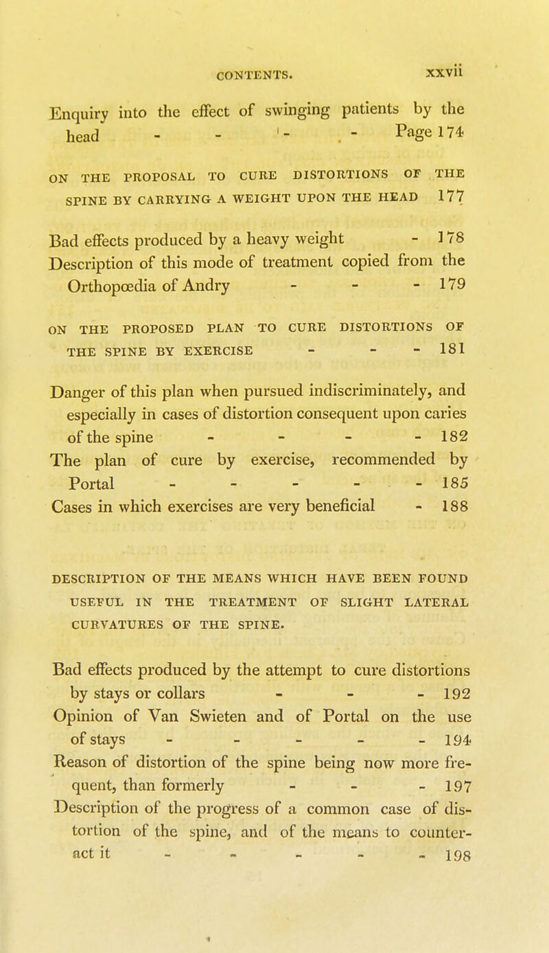 xxv ii Enquiry into the effect of swinging patients by the head - - Page 174 ON THE PROPOSAL TO CURE DISTORTIONS OF THE SPINE BY CARRYING A WEIGHT UPON THE HEAD 177 Bad effects produced by a heavy weight - 178 Description of this mode of treatment copied from the Orthopoedia of Andry - - - 179 ON THE PROPOSED PLAN TO CURE DISTORTIONS OF THE SPINE BY EXERCISE - - - 181 Danger of this plan when pursued indiscriminately, and especially in cases of distortion consequent upon caries of the spine - - - - 182 The plan of cure by exercise, recommended by Portal - - - - - 185 Cases in which exercises are very beneficial - 188 DESCRIPTION OF THE MEANS WHICH HAVE BEEN FOUND USEFUL IN THE TREATMENT OF SLIGHT LATERAL CURVATURES OF THE SPINE. Bad effects produced by the attempt to cure distortions by stays or collars - - - 192 Opinion of Van Swieten and of Portal on the use of stays _____ 194, Reason of distortion of the spine being now more fre- quent, than formerly - _ - 197 Description of the progress of a common case of dis- tortion of the spine, and of the means to counter- act it _ - - - - 198