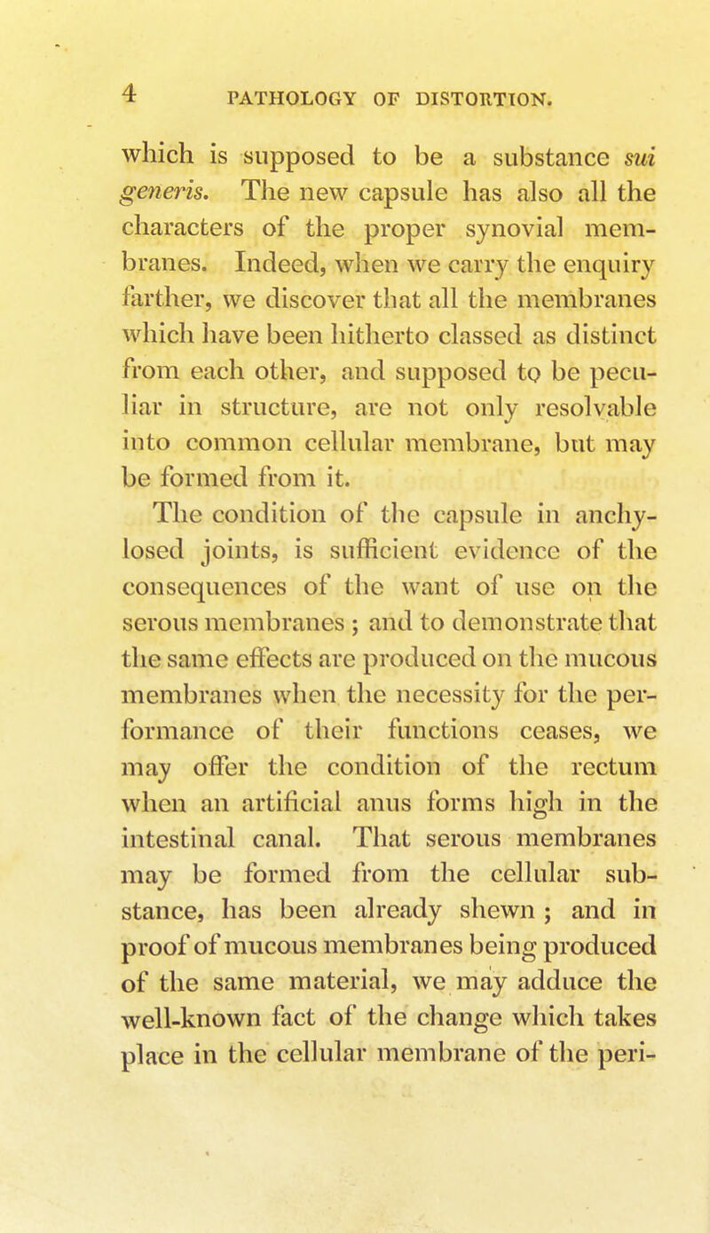 which is supposed to be a substance sui generis. The new capsule has also all the characters of the proper synovial mem- branes. Indeed, when we cany the enquiry farther, we discover that all the membranes which have been hitherto classed as distinct from each other, and supposed to be pecu- liar in structure, are not only resolvable into common cellular membrane, but may be formed from it. The condition of the capsule in anchy- losed joints, is sufficient evidence of the consequences of the want of use on the serous membranes ; and to demonstrate that the same effects are produced on the mucous membranes when the necessity for the per- formance of their functions ceases, we may offer the condition of the rectum when an artificial anus forms high in the intestinal canal. That serous membranes may be formed from the cellular sub- stance, has been already shewn ; and in proof of mucous membranes being produced of the same material, we may adduce the well-known fact of the change which takes place in the cellular membrane of the peri-