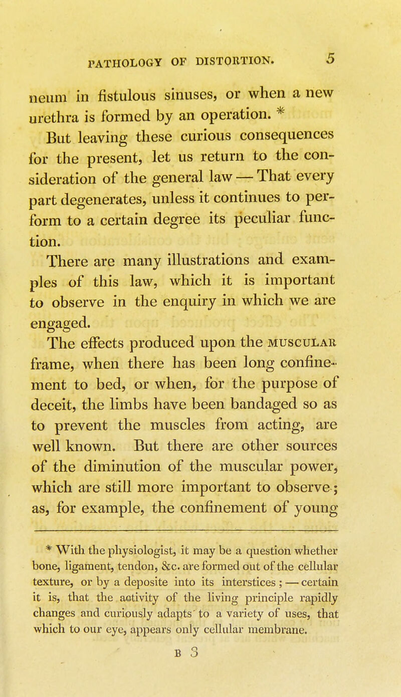 neum in fistulous sinuses, or when a new urethra is formed by an operation. * But leaving these curious consequences for the present, let us return to the con- sideration of the general law — That every part degenerates, unless it continues to per- form to a certain degree its peculiar func- tion. There are many illustrations and exam- ples of this law, which it is important to observe in the enquiry in which we are engaged. The effects produced upon the muscular frame, when there has been long confine- ment to bed, or when, for the purpose of deceit, the limbs have been bandaged so as to prevent the muscles from acting, are well known. But there are other sources of the diminution of the muscular power, which are still more important to observe; as, for example, the confinement of young * With the physiologist, it may be a question whether bone, ligament, tendon, &c. are formed out of the cellular texture, or by a deposite into its interstices ; ■— certain it is, that the aotivity of the living principle rapidly changes and curiously adapts' to a variety of uses, that which to our eye, appears only cellular membrane.