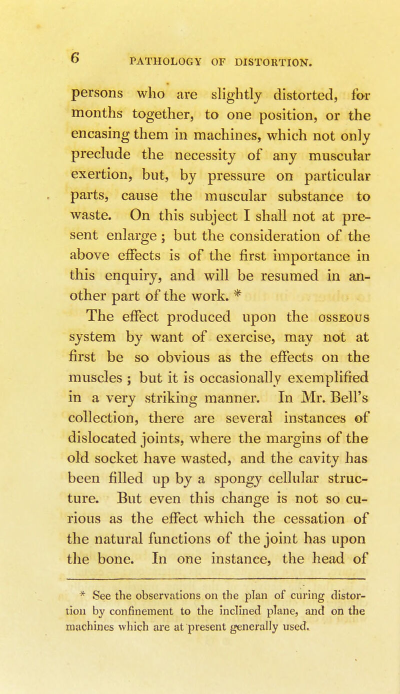 persons who are slightly distorted, for months together, to one position, or the encasing them in machines, which not only preclude the necessity of any muscular exertion, but, by pressure on particular parts, cause the muscular substance to waste. On this subject I shall not at pre- sent enlarge ; but the consideration of the above effects is of the first importance in this enquiry, and will be resumed in an- other part of the work. * The effect produced upon the osseous system by want of exercise, may not at first be so obvious as the effects on the muscles ; but it is occasionally exemplified in a very striking manner. In Mr. Bell's collection, there are several instances of dislocated joints, where the margins of the old socket have wasted, and the cavity has been filled up by a spongy cellular struc- ture. But even this change is not so cu- rious as the effect which the cessation of the natural functions of the joint has upon the bone. In one instance, the head of * See the observations on the plan of curing distor- tion by confinement to the inclined plane, and on the machines which are at present generally used.