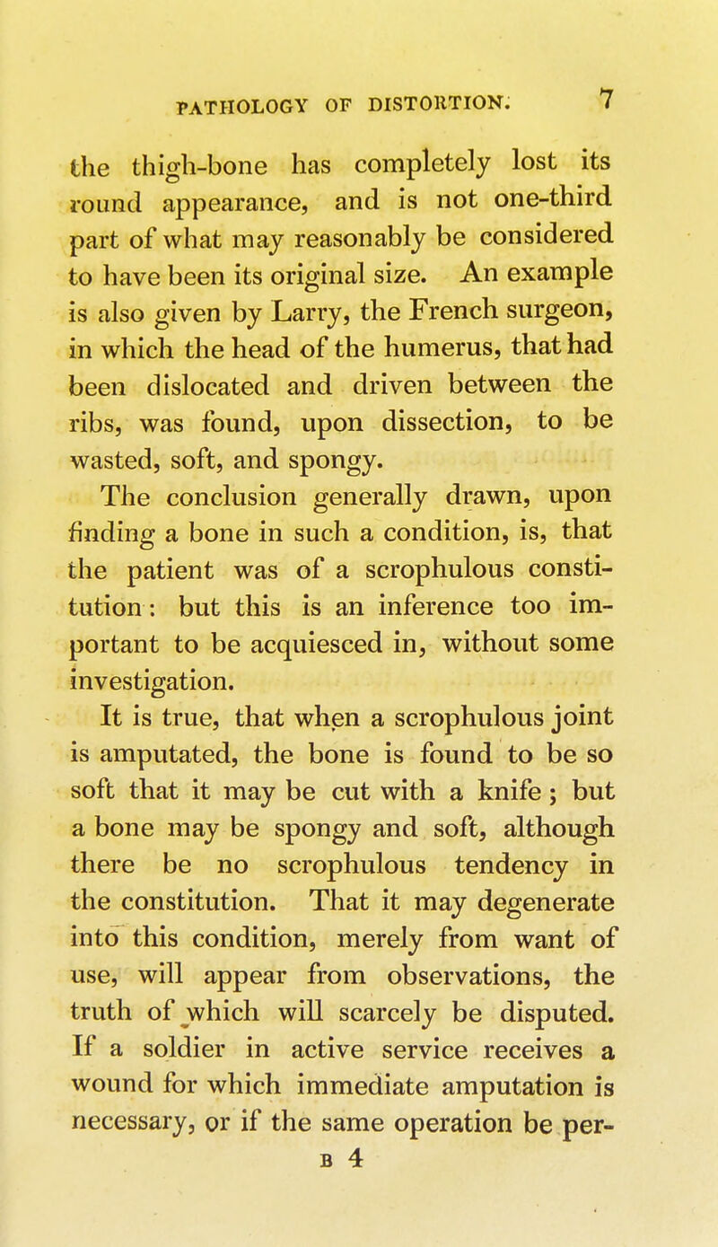 the thigh-bone has completely lost its round appearance, and is not one-third part of what may reasonably be considered to have been its original size. An example is also given by Larry, the French surgeon, in which the head of the humerus, that had been dislocated and driven between the ribs, was found, upon dissection, to be wasted, soft, and spongy. The conclusion generally drawn, upon finding a bone in such a condition, is, that the patient was of a scrophulous consti- tution : but this is an inference too im- portant to be acquiesced in, without some investigation. It is true, that when a scrophulous joint is amputated, the bone is found to be so soft that it may be cut with a knife; but a bone may be spongy and soft, although there be no scrophulous tendency in the constitution. That it may degenerate into this condition, merely from want of use, will appear from observations, the truth of which will scarcely be disputed. If a soldier in active service receives a wound for which immediate amputation is necessary, or if the same operation be per- il 4