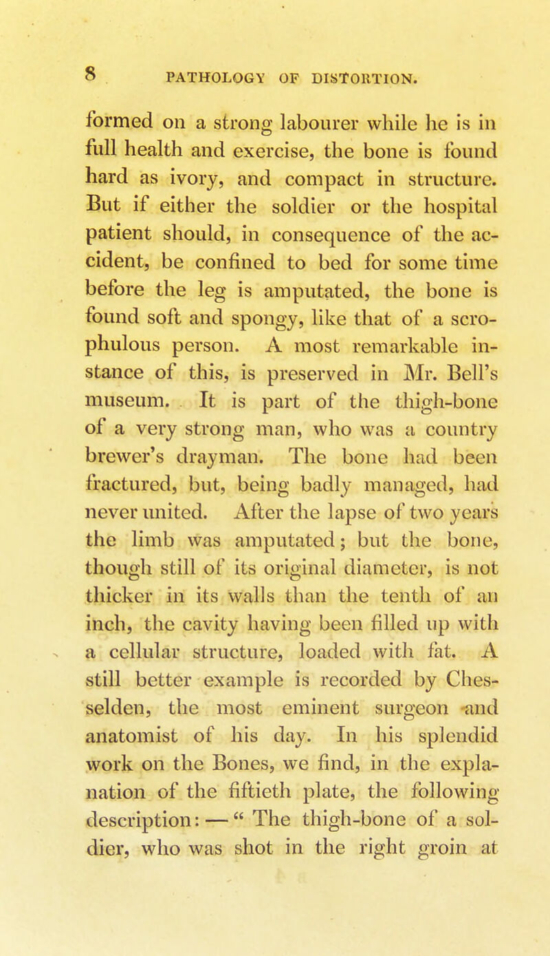 s formed on a strong labourer while he is in full health and exercise, the bone is found hard as ivory, and compact in structure. But if either the soldier or the hospital patient should, in consequence of the ac- cident, be confined to bed for some time before the leg is amputated, the bone is found soft and spongy, like that of a scro- phulous person. A most remarkable in- stance of this, is preserved in Mr. Bell's museum. It is part of the thigh-bone of a very strong man, who was a country brewer's drayman. The bone had been fractured, but, being badly managed, had never united. After the lapse of two years the limb was amputated; but the bone, though still of its original diameter, is not thicker in its walls than the tenth of an inch, the cavity having been filled up with a cellular structure, loaded with fat. A still better example is recorded by Ches- selden, the most eminent surgeon and anatomist of his day. In his splendid work on the Bones, we find, in the expla- nation of the fiftieth plate, the following description: —  The thigh-bone of a sol- dier, who was shot in the right groin at