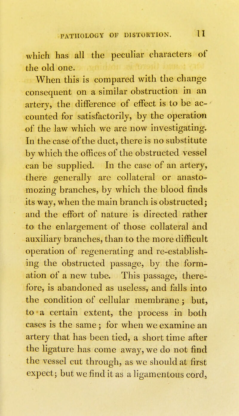 which has all the peculiar characters of the old one. When this is compared with the change consequent on a similar obstruction in an artery, the difference of effect is to be ac- counted for satisfactorily, by the operation of the law which we are now investigating. In the case of the duct, there is no substitute by which the offices of the obstructed vessel can be supplied. In the case of an artery, there generally are collateral or anasto- mozing branches, by which the blood finds its way, when the main branch is obstructed; and the effort of nature is directed rather to the enlargement of those collateral and auxiliary branches, than to the more difficult operation of regenerating and re-establish- ing the obstructed passage, by the form- ation of a new tube. This passage, there- fore, is abandoned as useless, and falls into the condition of cellular membrane ; but, to a certain extent, the process in both cases is the same; for when we examine an artery that has been tied, a short time after the ligature has come away, we do not find the vessel cut through, as we should at first expect; but we find it as a ligamentous cord,
