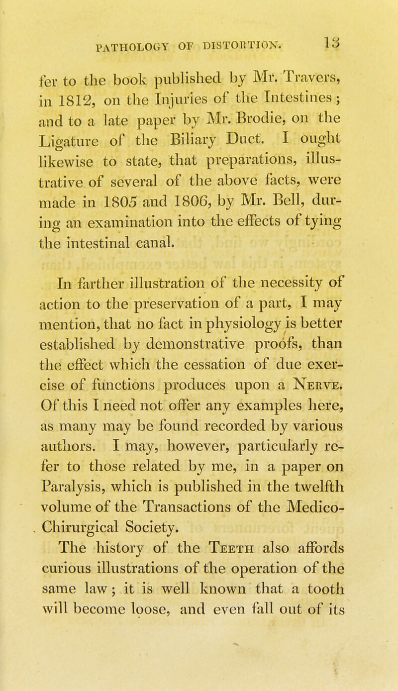 fer to the book published by Mr. Travel's, in 1812, on the Injuries of the Intestines; and to a late paper by Mr. Brodie, on the Ligature of the Biliary Duct. I ought likewise to state, that preparations, illus- trative of several of the above facts, were made in 1805 and 1806, by Mr. Bell, dur- ing an examination into the effects of tying the intestinal canal. In farther illustration of the necessity of action to the preservation of a part, I may mention, that no fact in physiology is better established by demonstrative proofs, than the effect which the cessation of due exer- cise of functions produces upon a Nerve. Of this I need not offer any examples here, as many may be found recorded by various authors. I may, however, particularly re- fer to those related by me, in a paper on Paralysis, which is published in the twelfth volume of the Transactions of the Medico- . Chirurgical Society. The history of the Teeth also affords curious illustrations of the operation of the same law; it is well known that a tooth will become loose, and even fall out of its